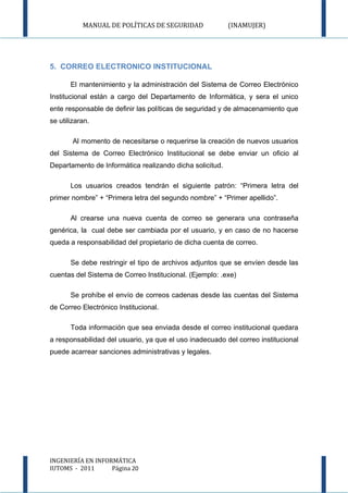 MANUAL DE POLÍTICAS DE SEGURIDAD               (INAMUJER)




5. CORREO ELECTRONICO INSTITUCIONAL

       El mantenimiento y la administración del Sistema de Correo Electrónico
Institucional están a cargo del Departamento de Informática, y sera el unico
ente responsable de definir las políticas de seguridad y de almacenamiento que
se utilizaran.

        Al momento de necesitarse o requerirse la creación de nuevos usuarios
del Sistema de Correo Electrónico Institucional se debe enviar un oficio al
Departamento de Informática realizando dicha solicitud.

       Los usuarios creados tendrán el siguiente patrón: “Primera letra del
primer nombre” + “Primera letra del segundo nombre” + “Primer apellido”.

       Al crearse una nueva cuenta de correo se generara una contraseña
genérica, la cual debe ser cambiada por el usuario, y en caso de no hacerse
queda a responsabilidad del propietario de dicha cuenta de correo.

       Se debe restringir el tipo de archivos adjuntos que se envíen desde las
cuentas del Sistema de Correo Institucional. (Ejemplo: .exe)

       Se prohíbe el envío de correos cadenas desde las cuentas del Sistema
de Correo Electrónico Institucional.

       Toda información que sea enviada desde el correo institucional quedara
a responsabilidad del usuario, ya que el uso inadecuado del correo institucional
puede acarrear sanciones administrativas y legales.




INGENIERÍA EN INFORMÁTICA
IUTOMS - 2011      Página 20
 
