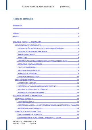 MANUAL DE POLÍTICAS DE SEGURIDAD                                                        (INAMUJER)




Tabla de contenido

Introducción
.....................................................................................................................................................2


Objetivo........................................................................................................................................5
Alcance.........................................................................................................................................5


SEGURIDAD FÍSICA DE LA INFORMACIÓN.....................................................................................6
   1.CENTROS DE DATOS (DATA CENTER).....................................................................................6
       1.1.CLIMATIZACIÓN MEDIANTE EL USO DE AIRES ACONDICIONADOS ................................6
       1.2.SISTEMA DE ENERGÍA ININTERRUMPIDA.......................................................................7
       1.3.RACKS DE SEGURIDAD ...................................................................................................7
       1.4.PISO FALSO ....................................................................................................................8
       1.5.NORMATIVA DEL CABLEADO ESTRUCTURADO PARA LA RED DE DATOS .......................8
       1.6.SEGURIDAD CONTRA INCENDIOS...................................................................................8
       1.7.LUCES DE EMERGENCIAS................................................................................................9
       1.8.ACCESO AL CENTRO DE DATOS.......................................................................................9
       1.9.CÁMARAS DE SEGURIDAD..............................................................................................9
       1.10.INSTALACIONES ELÉCTRICAS......................................................................................10
   2.ESTACIONES DE TRABAJO....................................................................................................11
       2.1.PROTECCIÓN ELECTRICA...............................................................................................11
       2.2.CONTROL Y ACTUALIZACIÓN DE HARWARE EXISTENTE................................................11
       2.3.SELLADO DE LOS EQUIPOS DE COMPUTO....................................................................12
       2.4.DISPOSITIVOS DE ALMACENAMIENTO..........................................................................13
SEGURIDAD LÓGICA DE LA INFORMACIÓN.................................................................................13
   1.CONTROLES DE ACCESO......................................................................................................13
       1.1.SERVIDORES LOCALES...................................................................................................13
       1.2.CONTROL DE ACCESO A LOS SISTEMAS DE INFORMACIÓN Y ESTACIONE DE TRABAJO 14
       1.3.CONTROL DE ACCESOS REMOTOS................................................................................14
   2.GESTIÓN DE RESPALDOS (BACKUPS) ..................................................................................15
       2.1.PROCEDIMIENTO DE RESPALDOS.................................................................................16
       2.1.1.PROCEDIMIENTO DE RESPALDOS A NIVEL DE DATA CENTER.....................................16

INGENIERÍA EN INFORMÁTICA
IUTOMS - 2011      Página 3
 