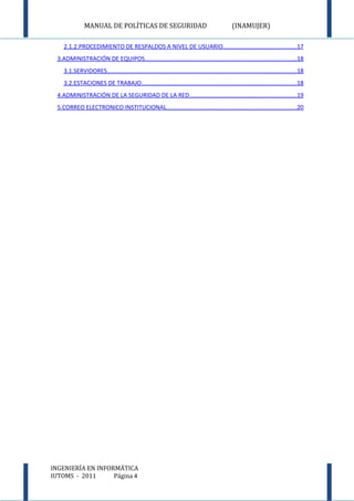 MANUAL DE POLÍTICAS DE SEGURIDAD                                                (INAMUJER)

     2.1.2.PROCEDIMIENTO DE RESPALDOS A NIVEL DE USUARIO............................................17
  3.ADMINISTRACIÓN DE EQUIPOS...........................................................................................18
     3.1.SERVIDORES..................................................................................................................18
     3.2.ESTACIONES DE TRABAJO.............................................................................................18
  4.ADMINISTRACIÓN DE LA SEGURIDAD DE LA RED................................................................19
  5.CORREO ELECTRONICO INSTITUCIONAL..............................................................................20




INGENIERÍA EN INFORMÁTICA
IUTOMS - 2011      Página 4
 
