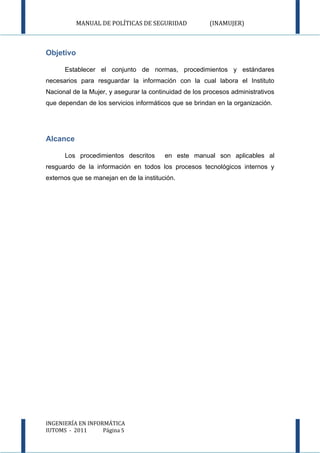 MANUAL DE POLÍTICAS DE SEGURIDAD             (INAMUJER)



Objetivo

      Establecer el conjunto de normas, procedimientos y estándares
necesarios para resguardar la información con la cual labora el Instituto
Nacional de la Mujer, y asegurar la continuidad de los procesos administrativos
que dependan de los servicios informáticos que se brindan en la organización.




Alcance

      Los procedimientos descritos       en este manual son aplicables al
resguardo de la información en todos los procesos tecnológicos internos y
externos que se manejan en de la institución.




INGENIERÍA EN INFORMÁTICA
IUTOMS - 2011      Página 5
 