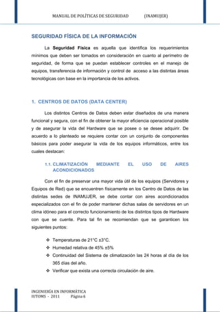 MANUAL DE POLÍTICAS DE SEGURIDAD                (INAMUJER)



SEGURIDAD FÍSICA DE LA INFORMACIÓN

      La Seguridad Física es aquella que identifica los requerimientos
mínimos que deben ser tomados en consideración en cuanto al perímetro de
seguridad, de forma que se puedan establecer controles en el manejo de
equipos, transferencia de información y control de acceso a las distintas áreas
tecnológicas con base en la importancia de los activos.




1. CENTROS DE DATOS (DATA CENTER)

      Los distintos Centros de Datos deben estar diseñados de una manera
funcional y segura, con el fin de obtener la mayor eficiencia operacional posible
y de asegurar la vida del Hardware que se posee o se desee adquirir. De
acuerdo a lo planteado se requiere contar con un conjunto de componentes
básicos para poder asegurar la vida de los equipos informáticos, entre los
cuales destacan:

      1.1. CLIMATIZACIÓN         MEDIANTE        EL       USO     DE      AIRES
          ACONDICIONADOS

      Con el fin de preservar una mayor vida útil de los equipos (Servidores y
Equipos de Red) que se encuentren físicamente en los Centro de Datos de las
distintas sedes de INAMUJER, se debe contar con aires acondicionados
especializados con el fin de poder mantener dichas salas de servidores en un
clima idóneo para el correcto funcionamiento de los distintos tipos de Hardware
con que se cuente. Para tal fin se recomiendan que se garanticen los
siguientes puntos:

        Temperaturas de 21°C ±3°C.
        Humedad relativa de 45% ±5%
        Continuidad del Sistema de climatización las 24 horas al día de los
          365 días del año.
        Verificar que exista una correcta circulación de aire.



INGENIERÍA EN INFORMÁTICA
IUTOMS - 2011      Página 6
 