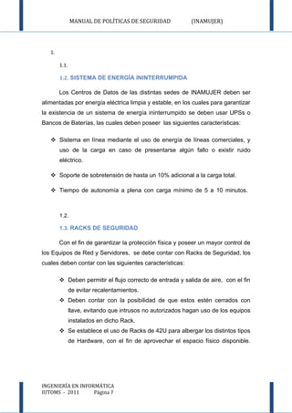 MANUAL DE POLÍTICAS DE SEGURIDAD             (INAMUJER)




   1.

        1.1.

        1.2. SISTEMA DE ENERGÍA ININTERRUMPIDA

        Los Centros de Datos de las distintas sedes de INAMUJER deben ser
alimentadas por energía eléctrica limpia y estable, en los cuales para garantizar
la existencia de un sistema de energía ininterrumpido se deben usar UPSs o
Bancos de Baterías, las cuales deben poseer las siguientes características:

    Sistema en línea mediante el uso de energía de líneas comerciales, y
        uso de la carga en caso de presentarse algún fallo o existir ruido
        eléctrico.

    Soporte de sobretensión de hasta un 10% adicional a la carga total.

    Tiempo de autonomía a plena con carga mínimo de 5 a 10 minutos.



        1.2.

        1.3. RACKS DE SEGURIDAD

        Con el fin de garantizar la protección física y poseer un mayor control de
los Equipos de Red y Servidores, se debe contar con Racks de Seguridad, los
cuales deben contar con las siguientes características:

         Deben permitir el flujo correcto de entrada y salida de aire, con el fin
               de evitar recalentamientos.
         Deben contar con la posibilidad de que estos estén cerrados con
               llave, evitando que intrusos no autorizados hagan uso de los equipos
               instalados en dicho Rack.
         Se establece el uso de Racks de 42U para albergar los distintos tipos
               de Hardware, con el fin de aprovechar el espacio físico disponible.




INGENIERÍA EN INFORMÁTICA
IUTOMS - 2011      Página 7
 