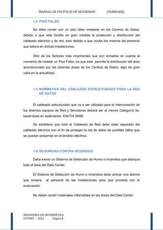 MANUAL DE POLÍTICAS DE SEGURIDAD              (INAMUJER)

       1.4. PISO FALSO

       Se debe contar con un piso falso instalado en los Centros de Datos,
debido a que este facilita en gran medida la protección y distribución del
cableado eléctrico y de red, esto debido a que oculta los mismos del personal
que labora en dichas instalaciones.

       Otro de los factores más importantes que son tomados en cuenta al
momento de instalar un Piso Falso, es que este permite la distribución del área
acondicionado por las distintas áreas de los Centros de Datos, algo de gran
valía en la actualidad.



       1.5. NORMATIVA DEL CABLEADO ESTRUCTURADO PARA LA RED
           DE DATOS


       El cableado estructurado que va a ser utilizado para la interconexión de
los distintos equipos de Red y Servidores deberá ser al menos Categoría 5e,
basándose en estándares EIA/TIA 568B.

       Se establece que todo el Cableado de Red debe estar separado del
cableado eléctrico con el fin de proteger la red de datos de posibles fallos que
se puedan presentar en el tendido eléctrico.



       1.6. SEGURIDAD CONTRA INCENDIOS

       Debe existir un Sistema de Detección de Humo e Incendios que abarque
toda el área del Data Center.

       El Sistema de Detección de Humo e Incendios debe activar una alarma
que avisara     al personal de las instalaciones para que proceda con la
evacuación.

       No deben existir materiales inflamables en las áreas del Data Center.




INGENIERÍA EN INFORMÁTICA
IUTOMS - 2011      Página 8
 
