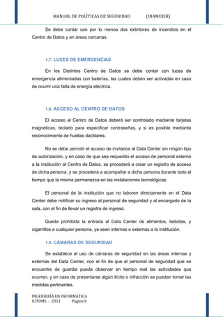 MANUAL DE POLÍTICAS DE SEGURIDAD                (INAMUJER)

       Se debe contar con por lo menos dos extintores de incendios en el
Centro de Datos y en áreas cercanas.



       1.7. LUCES DE EMERGENCIAS

       En los Distintos Centro de Datos se debe contar con luces de
emergencia alimentadas con baterías, las cuales deben ser activadas en caso
de ocurrir una falta de energía eléctrica.



       1.8. ACCESO AL CENTRO DE DATOS

       El acceso al Centro de Datos deberá ser controlado mediante tarjetas
magnéticas, teclado para especificar contraseñas, y si es posible mediante
reconocimiento de huellas dactilares.

       No se debe permitir el acceso de invitados al Data Center sin ningún tipo
de autorización, y en caso de que sea requerido el acceso de personal externo
a la institución al Centro de Datos, se procederá a crear un registro de acceso
de dicha persona, y se procederá a acompañar a dicha persona durante todo el
tiempo que la misma permanezca en las instalaciones tecnológicas.

       El personal de la institución que no laboren directamente en el Data
Center debe notificar su ingreso al personal de seguridad y al encargado de la
sala, con el fin de llevar un registro de ingreso.

       Queda prohibida la entrada al Data Center de alimentos, bebidas, y
cigarrillos a cualquier persona, ya sean internas o externas a la institución.

       1.9. CÁMARAS DE SEGURIDAD

       Se establece el uso de cámaras de seguridad en las áreas internas y
externas del Data Center, con el fin de que el personal de seguridad que se
encuentre de guardia pueda observar en tiempo real las actividades que
ocurran, y en caso de presentarse algún ilícito o infracción se puedan tomar las
medidas pertinentes.

INGENIERÍA EN INFORMÁTICA
IUTOMS - 2011      Página 9
 