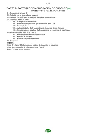 1/152
PARTE D. FACTORES DE MODIFICACIÓN DE CHOQUES [772]
INTRODUCCIÓN Y GUÍA DE APLICACIONES
D.1. Propósito de la Parte D
D.2. Relación con el desarrollo del proyecto
D.3. Relación con las Partes A, B y C del Manual de Seguridad Vial.
D.4. Guía para aplicar la Parte D
D.4.1. Categorías de información
D.4.2. Error estándar y notación que acompañan a los CMF
D.4.3. Terminología
D.4.4. Aplicación de los CMF para estimar la frecuencia de los choques
D.4.5. Consideraciones al aplicar CMF para estimar la frecuencia de los choques
D.5. Desarrollo de los CMF en la Parte D
D.5.1. Procedimiento de revisión bibliográfica
D.5.2. Proceso de inclusión
D.5.3. Revisión del panel de expertos.
D.6. Conclusión.
ANEXOS
Anexo D-1: Parte D Relación con el proceso de desarrollo de proyectos
Anexo D-2: Categorías de información en la Parte D
Anexo D-3: Precisión y exactitud
 