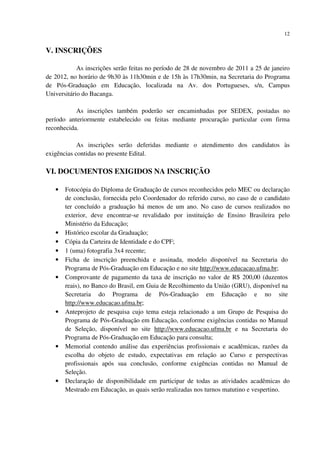 12
V. INSCRIÇÕES
As inscrições serão feitas no período de 28 de novembro de 2011 a 25 de janeiro
de 2012, no horário de 9h30 às 11h30min e de 15h às 17h30min, na Secretaria do Programa
de Pós-Graduação em Educação, localizada na Av. dos Portugueses, s/n, Campus
Universitário do Bacanga.
As inscrições também poderão ser encaminhadas por SEDEX, postadas no
período anteriormente estabelecido ou feitas mediante procuração particular com firma
reconhecida.
As inscrições serão deferidas mediante o atendimento dos candidatos às
exigências contidas no presente Edital.
VI. DOCUMENTOS EXIGIDOS NA INSCRIÇÃO
• Fotocópia do Diploma de Graduação de cursos reconhecidos pelo MEC ou declaração
de conclusão, fornecida pelo Coordenador do referido curso, no caso de o candidato
ter concluído a graduação há menos de um ano. No caso de cursos realizados no
exterior, deve encontrar-se revalidado por instituição de Ensino Brasileira pelo
Ministério da Educação;
• Histórico escolar da Graduação;
• Cópia da Carteira de Identidade e do CPF;
• 1 (uma) fotografia 3x4 recente;
• Ficha de inscrição preenchida e assinada, modelo disponível na Secretaria do
Programa de Pós-Graduação em Educação e no site http://www.educacao.ufma.br;
• Comprovante de pagamento da taxa de inscrição no valor de R$ 200,00 (duzentos
reais), no Banco do Brasil, em Guia de Recolhimento da União (GRU), disponível na
Secretaria do Programa de Pós-Graduação em Educação e no site
http://www.educacao.ufma.br;
• Anteprojeto de pesquisa cujo tema esteja relacionado a um Grupo de Pesquisa do
Programa de Pós-Graduação em Educação, conforme exigências contidas no Manual
de Seleção, disponível no site http://www.educacao.ufma.br e na Secretaria do
Programa de Pós-Graduação em Educação para consulta;
• Memorial contendo análise das experiências profissionais e acadêmicas, razões da
escolha do objeto de estudo, expectativas em relação ao Curso e perspectivas
profissionais após sua conclusão, conforme exigências contidas no Manual de
Seleção.
• Declaração de disponibilidade em participar de todas as atividades acadêmicas do
Mestrado em Educação, as quais serão realizadas nos turnos matutino e vespertino.
 
