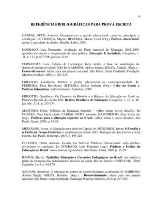 16
REFERÊNCIAS BIBLIOGRÁFICAS PARA PROVA ESCRITA
CABRAL NETO, Antonio. Gerencialismo e gestão educacional: cenários, princípios e
estratégias. In: FRANÇA, Magna; BEZERRA, Maura Costa (Org.) Política educacional:
gestão e qualidade do ensino. Brasília: Liber, 2009.
DOURADO, Luiz Fernandes. Avaliação do Plano nacional de Educação 2001-2009:
questões estruturais e conjunturais de uma política. Educação & Sociedade, Campinas, v.
31, n. 112, p. 677-706, jul./set. 2010.
FERNANDES, Luís. Ciência & Tecnologia: força motriz e base de sustentação do
desenvolvimento no século XXI. In: BARROSO, Aloísio Sérgio; SOUZA, Renildo. (Orgs.). :
Desenvolvimento: ideias para um projeto nacional. São Paulo: Anita Garibaldi; Fundação
Maurício Grabois, 2010, p. 203-245.
FRIGOTTO, Gaudêncio. Política e gestão educacional na contemporaneidade. In:
FERREIRA, Eliza Bartolozzi; OLIVEIRA, Dalila Andrade (Org.). Crise da Escola e
Políticas Educativas. Belo Horizonte: Autêntica, 2009.
FRIGOTTO, Gaudêncio. Os Circuitos da História e o Balanço da Educação no Brasil na
Primeira Década do século XXI. Revista Brasileira de Educação, Campinas, v. 16, n. 46,
jan./abr. 2011, p. 235-274.
MANCEBO, Deise. Políticas da Educação Superior – velhos temas novos desafios. In:
CHAVES, Vera Lúcia Jacob; CABRAL NETO, Antonio; NASCIMENTO, Ilma Vieira do.
(org.). Políticas para a educação superior no Brasil: velhos temas e novos desafios. São
Paulo: Xamã, 2009, p. 15-24.
MÉSZÁROS, Istvan. A Educação para além do Capital. In: MÉSZÁROS, Istvan. O Desafio e
o Fardo do Tempo Histórico: o socialismo no século XXI. Tradução de Ana Cotrim e Vera
Cotrim. São Paulo: Boitempo, 2007, p. 195-223
OLIVEIRA, Dalila Andrade. Gestão das Políticas Públicas Educacionais: ação pública,
governance e regulação. In: DOURADO, Luiz Fernadno (org.). Políticas e Gestão da
Educação no Brasil: novos marcos regulatórios. São Pualo: Xamã, 2009, p. 15-29.
RAMOS, Marise. Trabalho, Educação e Correntes Pedagógicas no Brasil: um estudo a
partir da formação dos trabalhadores técnicos da saúde. Rio de Janeiro: EPSJV/UFRJ, 2010.
Capítulos 2 e 3, p. 93-170.
SAVIANI, Dermeval. A educação no centro do desenvolvimento econômico. In: BARROSO,
Aloísio Sérgio; SOUZA, Renildo. (Orgs.). : Desenvolvimento: ideias para um projeto
nacional. São Paulo: Anita Garibaldi; Fundação Maurício Grabois, 2010, p. 247-264.
 