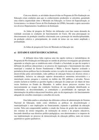 3
Com essa diretriz, as atividades desenvolvidas no Programa de Pós-Graduação em
Educação criam condições para que os conhecimentos produzidos se articulem, garantindo
uma relativa organicidade entre o Mestrado em Educação, os Cursos de Especialização, as
Licenciaturas e os demais Cursos de Pós-Graduação da UFMA, buscando o apoio necessário
nos diversos Departamentos Acadêmicos da Instituição.
As linhas de pesquisa do Núcleo são delineadas com base numa demanda da
realidade associada às condições de funcionamento do Curso. Há uma preocupação no
direcionamento da produção científica relacionada com a promoção da interdisciplinaridade,
da produção coletiva e, principalmente, do estudo de temas em sua maior amplitude e
profundidade.
As linhas de pesquisa do Curso de Mestrado em Educação são:
a) ESTADO E GESTÃO EDUCACIONAL
A definição dessa linha expressa uma das opções teóricas e metodológicas do
Programa de Pós-Graduação em Educação no sentido de priorizar investigações que permitam
apreender as relações que se estabelecem entre o Estado e a Sociedade, no que diz respeito à
definição de políticas educacionais e ao processo de organização e funcionamento das redes
municipal e estadual de Ensino Fundamental e Médio e Ensino Superior avaliando a
pertinência dessas políticas face às demandas sociais e as ações de ensino, pesquisa e extensão
desenvolvidas pelas universidades, redes públicas de educação básica nos diversos níveis e
modalidades, inclusive na educação superior destacando-se autonomia universitária e a
interrelação ensino, pesquisa e extensão no âmbito das IES públicas e privadas. Nesses
estudos incluem-se também as questões ligadas à educação do campo por ser objeto de lutas
socias históricas no Estado do Maranhão. A análise desses processos recentes leva
necessariamente ao resgate das condições históricas de sua produção identificando as
similaridades, as descontinuidades, as contradições e possibilidades de superação das
determinações da política educacional brasileira, pela via da organização e do funcionamento
adequado de conselhos municipais e conselhos de escola.
Esta linha analisa a articulação das diferentes esferas de administração do Sistema
Nacional de Educação, tendo como referência as políticas de descentralização e
municipalização e suas implicações no financiamento, expansão e qualidade da educação
escolar. Nela está compreendido também o estudo das formas de gestão das universidades,
dos sistemas de ensino integrados, de instituições de ensino e de projetos educativos,
buscando identificar suas diretrizes político-pedagógicas, seus determinantes e os impactos de
sua implementação no processo de democratização da educação pública, tanto em termos
quantitativos quanto qualitativos.
 