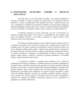 4
b) INSTITUIÇÕES ESCOLARES, SABERES E PRÁTICAS
EDUCATIVAS
Esta linha adota a escola como objeto de análise, como espaço privilegiado da
formação do cidadão, de criação e recriação de conhecimentos e de realização de práticas
educativas. A escola é compreendida como unidade de processos e relações diversas, por
vezes, contraditórias, construídas nas experiências cotidianas, no bojo das quais interagem as
dimensões pedagógica, organizacional e sócio- histórica e político-cultural. São privilegiados
no processo de análise e investigação a cultura escolar, o currículo e as práticas educativas.
A dimensão instituinte da escola é priorizada, sem que se desconsidere sua
dimensão instituída (determinada). Nesse sentido, a organicidade da vida cotidiana como
síntese de múltiplos elementos e sua análise, considerará as relações interativas entre
dimensões micro e macrossociológicas.
Nesta linha de pesquisa, destacam-se como objeto de estudo os saberes escolares e
a formação do educador, como elementos relevantes para a compreensão do processo de
formação escolar. Os saberes escolares serão analisados a partir de categorias teóricas, tais
como a ideologia, trabalho, cultura, poder e controle social, currículo oficial e currículo real,
desvelando interesses e critérios presentes na seleção e organização dos conteúdos escolares e
os conflitos, resistências e negociações na implementação de práticas curriculares. Ainda
incluem estudos relativos à história e memória da educação maranhense, à diversidade
cultural – relações de gênero e étnico-raciais.
A formação do educador é analisada numa articulação com a história de
constituição das instituições formadoras e da profissão docente. Essa análise compreenderá a
formação inicial e a formação continuada, numa perspectiva de oferecer subsídios à definição
de políticas educacionais e construir conhecimentos teórico-metodológicos orientadores dos
projetos formativos. Dessa forma, entende-se que esta linha de pesquisa contribui para a
intensificação da produção teórica disponível no contexto nacional, permitindo a leitura
crítica de realidades específicas, marcadas por condições econômicas, políticas, culturais e
sociais adversas. No contexto regional, a relevância torna-se bem maior, considerando o
confronto das intenções das políticas educacionais nacionais com as expectativas da
população e os resultados educacionais.
 
