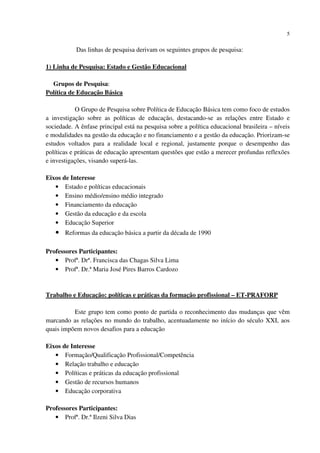 5
Das linhas de pesquisa derivam os seguintes grupos de pesquisa:
1) Linha de Pesquisa: Estado e Gestão Educacional
Grupos de Pesquisa:
Política de Educação Básica
O Grupo de Pesquisa sobre Política de Educação Básica tem como foco de estudos
a investigação sobre as políticas de educação, destacando-se as relações entre Estado e
sociedade. A ênfase principal está na pesquisa sobre a política educacional brasileira – níveis
e modalidades na gestão da educação e no financiamento e a gestão da educação. Priorizam-se
estudos voltados para a realidade local e regional, justamente porque o desempenho das
políticas e práticas de educação apresentam questões que estão a merecer profundas reflexões
e investigações, visando superá-las.
Eixos de Interesse
• Estado e políticas educacionais
• Ensino médio/ensino médio integrado
• Financiamento da educação
• Gestão da educação e da escola
• Educação Superior
• Reformas da educação básica a partir da década de 1990
Professores Participantes:
• Profª. Drª. Francisca das Chagas Silva Lima
• Profª. Dr.ª Maria José Pires Barros Cardozo
Trabalho e Educação: políticas e práticas da formação profissional – ET-PRAFORP
Este grupo tem como ponto de partida o reconhecimento das mudanças que vêm
marcando as relações no mundo do trabalho, acentuadamente no início do século XXI, aos
quais impõem novos desafios para a educação
Eixos de Interesse
• Formação/Qualificação Profissional/Competência
• Relação trabalho e educação
• Políticas e práticas da educação profissional
• Gestão de recursos humanos
• Educação corporativa
Professores Participantes:
• Profª. Dr.ª Ilzeni Silva Dias
 