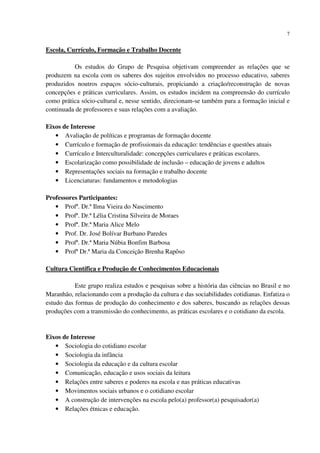 7
Escola, Currículo, Formação e Trabalho Docente
Os estudos do Grupo de Pesquisa objetivam compreender as relações que se
produzem na escola com os saberes dos sujeitos envolvidos no processo educativo, saberes
produzidos noutros espaços sócio-culturais, propiciando a criação/reconstrução de novas
concepções e práticas curriculares. Assim, os estudos incidem na compreensão do currículo
como prática sócio-cultural e, nesse sentido, direcionam-se também para a formação inicial e
continuada de professores e suas relações com a avaliação.
Eixos de Interesse
• Avaliação de políticas e programas de formação docente
• Currículo e formação de profissionais da educação: tendências e questões atuais
• Currículo e Interculturalidade: concepções curriculares e práticas escolares.
• Escolarização como possibilidade de inclusão – educação de jovens e adultos
• Representações sociais na formação e trabalho docente
• Licenciaturas: fundamentos e metodologias
Professores Participantes:
• Profª. Dr.ª Ilma Vieira do Nascimento
• Profª. Dr.ª Lélia Cristina Silveira de Moraes
• Profª. Dr.ª Maria Alice Melo
• Prof. Dr. José Bolívar Burbano Paredes
• Profª. Dr.ª Maria Núbia Bonfim Barbosa
• Profª Dr.ª Maria da Conceição Brenha Rapôso
Cultura Científica e Produção de Conhecimentos Educacionais
Este grupo realiza estudos e pesquisas sobre a história das ciências no Brasil e no
Maranhão, relacionando com a produção da cultura e das sociabilidades cotidianas. Enfatiza o
estudo das formas de produção do conhecimento e dos saberes, buscando as relações dessas
produções com a transmissão do conhecimento, as práticas escolares e o cotidiano da escola.
Eixos de Interesse
• Sociologia do cotidiano escolar
• Sociologia da infância
• Sociologia da educação e da cultura escolar
• Comunicação, educação e usos sociais da leitura
• Relações entre saberes e poderes na escola e nas práticas educativas
• Movimentos sociais urbanos e o cotidiano escolar
• A construção de intervenções na escola pelo(a) professor(a) pesquisador(a)
• Relações étnicas e educação.
 