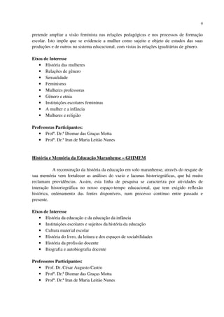 9
pretende ampliar a visão feminista nas relações pedagógicas e nos processos de formação
escolar. Isto impõe que se evidencie a mulher como sujeito e objeto de estudos das suas
produções e de outros no sistema educacional, com vistas às relações igualitárias de gênero.
Eixos de Interesse
• História das mulheres
• Relações de gênero
• Sexualidade
• Feminismo
• Mulheres professoras
• Gênero e etnia
• Instituições escolares femininas
• A mulher e a infância
• Mulheres e religião
Professoras Participantes:
• Profª. Dr.ª Diomar das Graças Motta
• Profª. Dr.ª Iran de Maria Leitão Nunes
História e Memória da Educação Maranhense – GHIMEM
A reconstrução da história da educação em solo maranhense, através do resgate de
sua memória vem fortalecer as análises do vazio e lacunas historiográficas, que há muito
reclamam providências. Assim, esta linha de pesquisa se caracteriza por atividades de
interação historiográfica no nosso espaço-tempo educacional, que tem exigido reflexão
histórica, ordenamento das fontes disponíveis, num processo contínuo entre passado e
presente.
Eixos de Interesse
• História da educação e da educação da infância
• Instituições escolares e sujeitos da história da educação
• Cultura material escolar
• História do livro, da leitura e dos espaços de sociabilidades
• História da profissão docente
• Biografia e autobiografia docente
Professores Participantes:
• Prof. Dr. César Augusto Castro
• Profª. Dr.ª Diomar das Graças Motta
• Profª. Dr.ª Iran de Maria Leitão Nunes
 