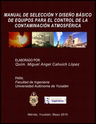 REVISIÓN 1 i
MANUAL DE SELECCIÓN Y DISEÑO BÁSICO DE EQUIPOS PARA EL CONTROL DE
LA CONTAMINACIÓN ATMOSFÉRICA
MANUAL DE MANEJO, MINIMIZACIÓN Y TRATAMIENTO
DE RESIDUOS INDUSTRIALES Y PELIGROSOS
CAMIONES, S.A. DE C.V.
ELABORADO POR:
Miguel Angel Cahuich López
CATEDRÁTICO:
Dra. Maria Rosa Sauri Riancho
Mayo de 2010
MANUAL DE SELECCIÓN Y DISEÑO BÁSICO
DE EQUIPOS PARA EL CONTROL DE LA
CONTAMINACIÓN ATMOSFÉRICA
ELABORADO POR:
Quím. Miguel Angel Cahuich López
PARA:
Facultad de Ingenieria
Universidad Autónoma de Yucatán
Mérida, Yucatán, Mayo 2010
 