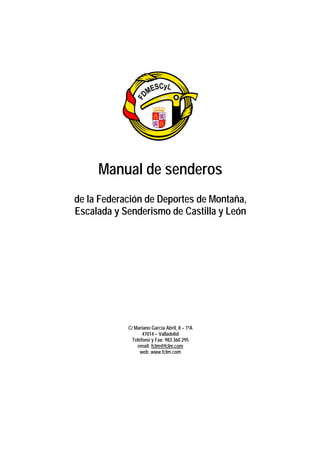 Manual de senderos
de la Federación de Deportes de Montaña,
Escalada y Senderismo de Castilla y León




            C/ Mariano García Abril, 8 – 1ºA
                   47014 – Valladolid
              Teléfono y Fax: 983 360 295
                email: fclm@fclm.com
                  web: www.fclm.com
 