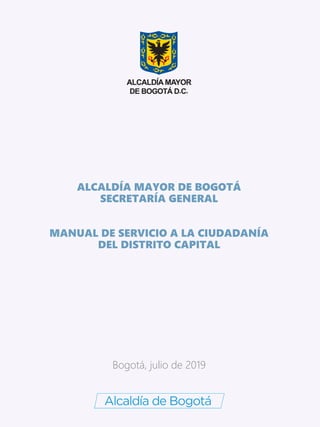 ALCALDÍA MAYOR DE BOGOTÁ
SECRETARÍA GENERAL
MANUAL DE SERVICIO A LA CIUDADANÍA
DEL DISTRITO CAPITAL
Bogotá, julio de 2019
 