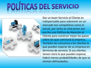Dar un buen Servicio al Cliente es
indispensable para sobrevivir en un
mercado tan competitivo como el
actual, por tanto es vital poner por
escrito una Política de Atención al
Cliente para construir mejor los pasos
sobre los que caminará la empresa.
También les comunica a los clientes lo
que pueden esperar de su empresa en
términos de servicio. Si sus clientes
tienen claro lo que pueden esperar,
habrá menos probabilidades de que se
sientan defraudados.
 