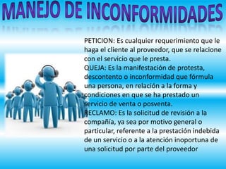 PETICION: Es cualquier requerimiento que le
haga el cliente al proveedor, que se relacione
con el servicio que le presta.
QUEJA: Es la manifestación de protesta,
descontento o inconformidad que fórmula
una persona, en relación a la forma y
condiciones en que se ha prestado un
servicio de venta o posventa.
RECLAMO: Es la solicitud de revisión a la
compañía, ya sea por motivo general o
particular, referente a la prestación indebida
de un servicio o a la atención inoportuna de
una solicitud por parte del proveedor
 
