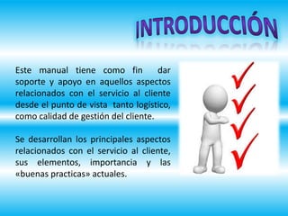 Este manual tiene como fin dar
soporte y apoyo en aquellos aspectos
relacionados con el servicio al cliente
desde el punto de vista tanto logístico,
como calidad de gestión del cliente.
Se desarrollan los principales aspectos
relacionados con el servicio al cliente,
sus elementos, importancia y las
«buenas practicas» actuales.
 