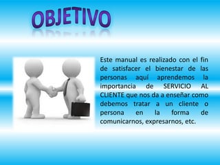 Este manual es realizado con el fin
de satisfacer el bienestar de las
personas aquí aprendemos la
importancia de SERVICIO AL
CLIENTE que nos da a enseñar como
debemos tratar a un cliente o
persona en la forma de
comunicarnos, expresarnos, etc.
 