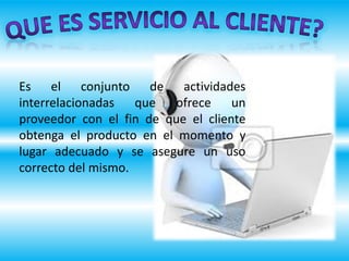 Es el conjunto de actividades
interrelacionadas que ofrece un
proveedor con el fin de que el cliente
obtenga el producto en el momento y
lugar adecuado y se asegure un uso
correcto del mismo.
 