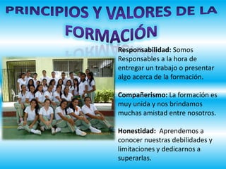 Responsabilidad: Somos
Responsables a la hora de
entregar un trabajo o presentar
algo acerca de la formación.
Compañerismo: La formación es
muy unida y nos brindamos
muchas amistad entre nosotros.
Honestidad: Aprendemos a
conocer nuestras debilidades y
limitaciones y dedicarnos a
superarlas.
 