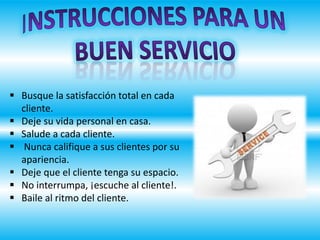  Busque la satisfacción total en cada
cliente.
 Deje su vida personal en casa.
 Salude a cada cliente.
 Nunca califique a sus clientes por su
apariencia.
 Deje que el cliente tenga su espacio.
 No interrumpa, ¡escuche al cliente!.
 Baile al ritmo del cliente.
 