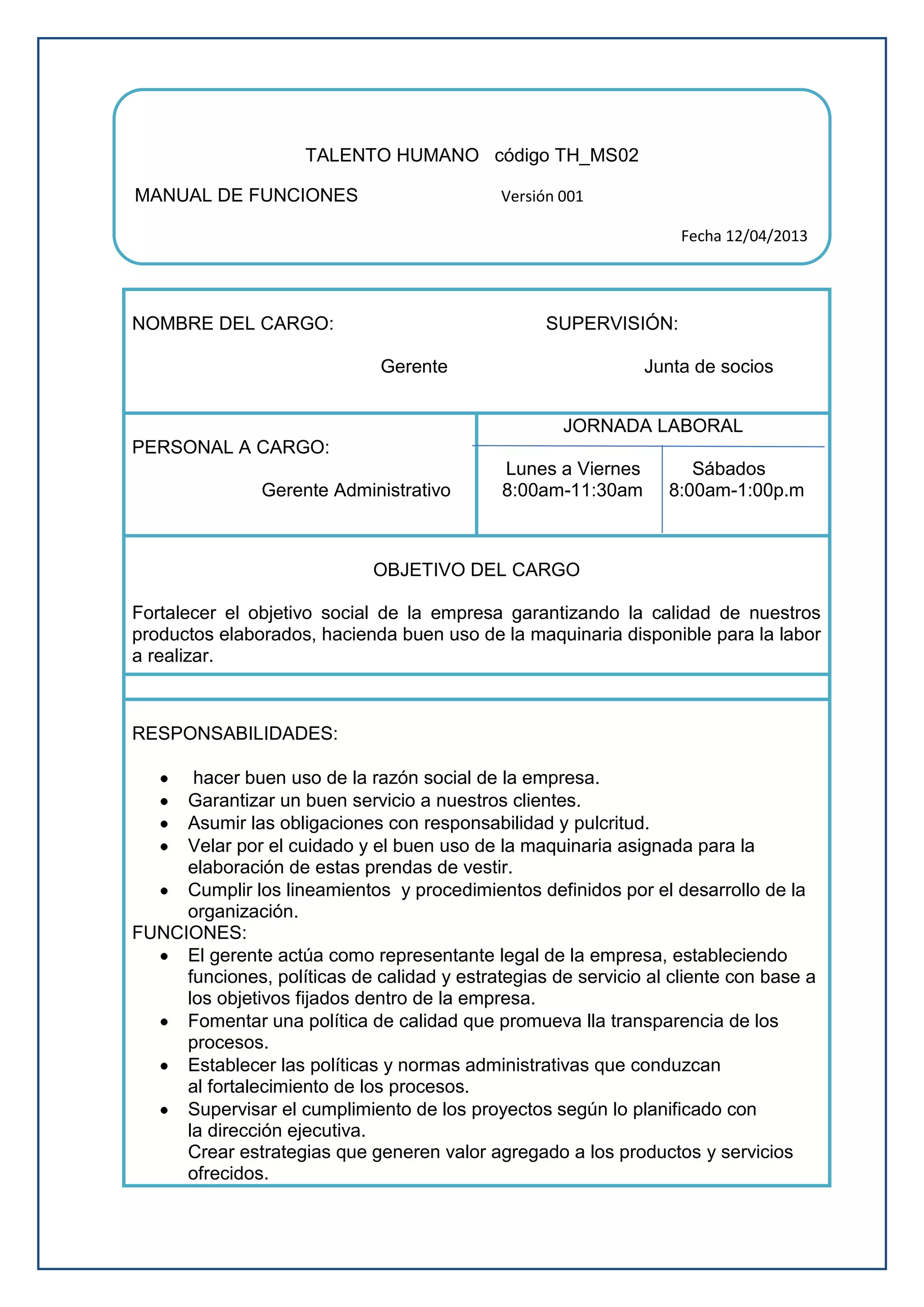 NOMBRE DEL CARGO: SUPERVISIÓN:
Gerente Junta de socios
PERSONAL A CARGO:
Gerente Administrativo
JORNADA LABORAL
Lunes a Viernes Sábados
8:00am-11:30am 8:00am-1:00p.m
OBJETIVO DEL CARGO
Fortalecer el objetivo social de la empresa garantizando la calidad de nuestros
productos elaborados, hacienda buen uso de la maquinaria disponible para la labor
a realizar.
RESPONSABILIDADES:
hacer buen uso de la razón social de la empresa.
Garantizar un buen servicio a nuestros clientes.
Asumir las obligaciones con responsabilidad y pulcritud.
Velar por el cuidado y el buen uso de la maquinaria asignada para la
elaboración de estas prendas de vestir.
Cumplir los lineamientos y procedimientos definidos por el desarrollo de la
organización.
FUNCIONES:
El gerente actúa como representante legal de la empresa, estableciendo
funciones, políticas de calidad y estrategias de servicio al cliente con base a
los objetivos fijados dentro de la empresa.
Fomentar una política de calidad que promueva lla transparencia de los
procesos.
Establecer las políticas y normas administrativas que conduzcan
al fortalecimiento de los procesos.
Supervisar el cumplimiento de los proyectos según lo planificado con
la dirección ejecutiva.
Crear estrategias que generen valor agregado a los productos y servicios
ofrecidos.
TALENTO HUMANO código TH_MS02
MANUAL DE FUNCIONES Versión 001
Fecha 12/04/2013
 