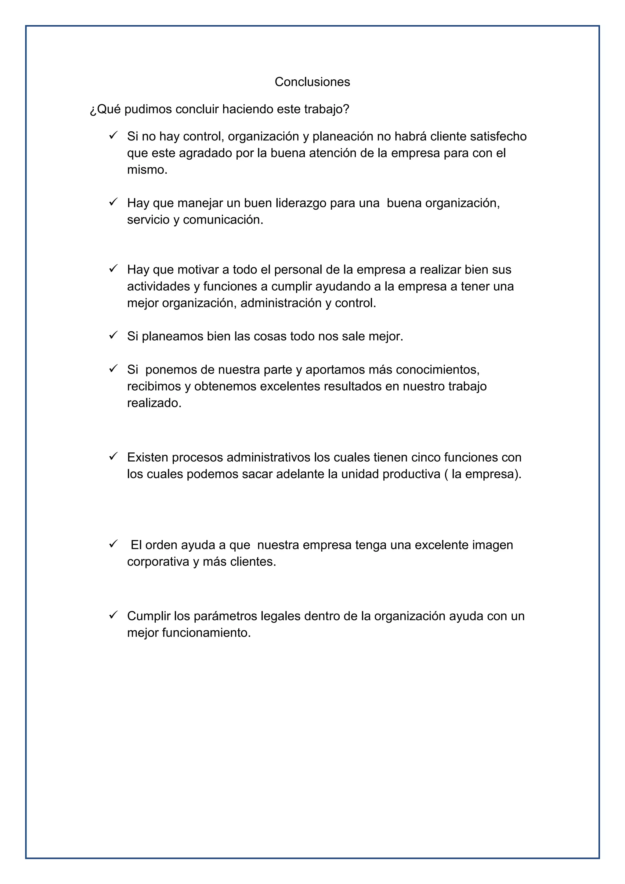 Conclusiones
¿Qué pudimos concluir haciendo este trabajo?
 Si no hay control, organización y planeación no habrá cliente satisfecho
que este agradado por la buena atención de la empresa para con el
mismo.
 Hay que manejar un buen liderazgo para una buena organización,
servicio y comunicación.
 Hay que motivar a todo el personal de la empresa a realizar bien sus
actividades y funciones a cumplir ayudando a la empresa a tener una
mejor organización, administración y control.
 Si planeamos bien las cosas todo nos sale mejor.
 Si ponemos de nuestra parte y aportamos más conocimientos,
recibimos y obtenemos excelentes resultados en nuestro trabajo
realizado.
 Existen procesos administrativos los cuales tienen cinco funciones con
los cuales podemos sacar adelante la unidad productiva ( la empresa).
 El orden ayuda a que nuestra empresa tenga una excelente imagen
corporativa y más clientes.
 Cumplir los parámetros legales dentro de la organización ayuda con un
mejor funcionamiento.
 