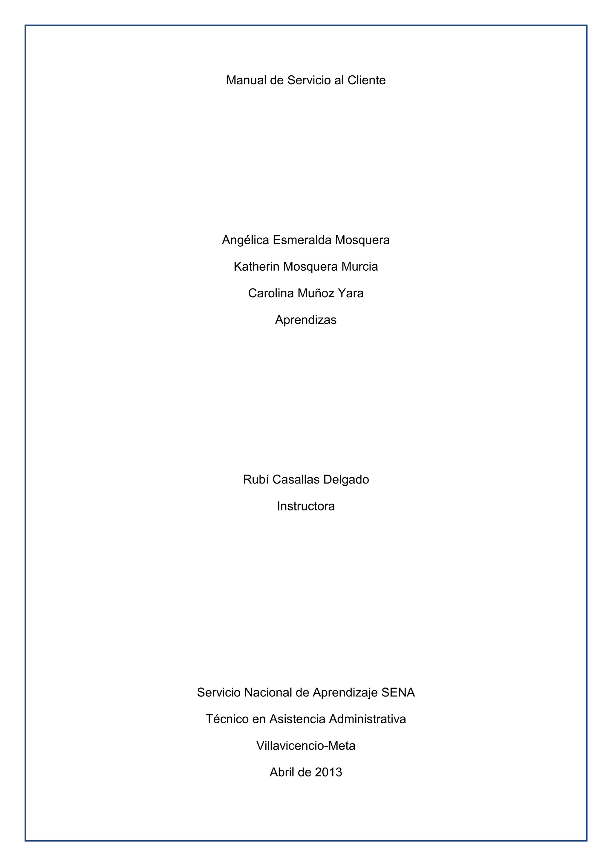Manual de Servicio al Cliente
Angélica Esmeralda Mosquera
Katherin Mosquera Murcia
Carolina Muñoz Yara
Aprendizas
Rubí Casallas Delgado
Instructora
Servicio Nacional de Aprendizaje SENA
Técnico en Asistencia Administrativa
Villavicencio-Meta
Abril de 2013
 