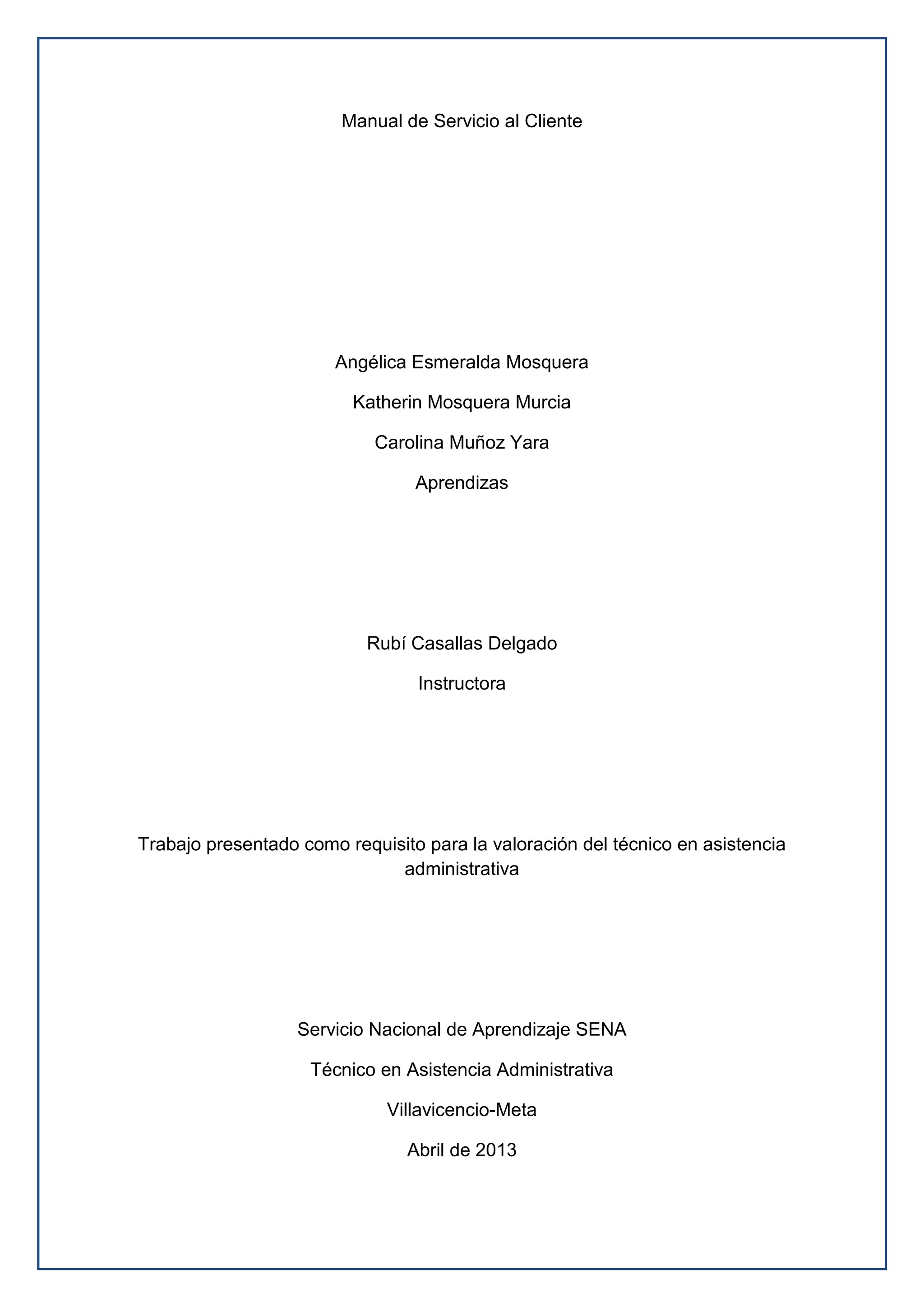 Manual de Servicio al Cliente
Angélica Esmeralda Mosquera
Katherin Mosquera Murcia
Carolina Muñoz Yara
Aprendizas
Rubí Casallas Delgado
Instructora
Trabajo presentado como requisito para la valoración del técnico en asistencia
administrativa
Servicio Nacional de Aprendizaje SENA
Técnico en Asistencia Administrativa
Villavicencio-Meta
Abril de 2013
 