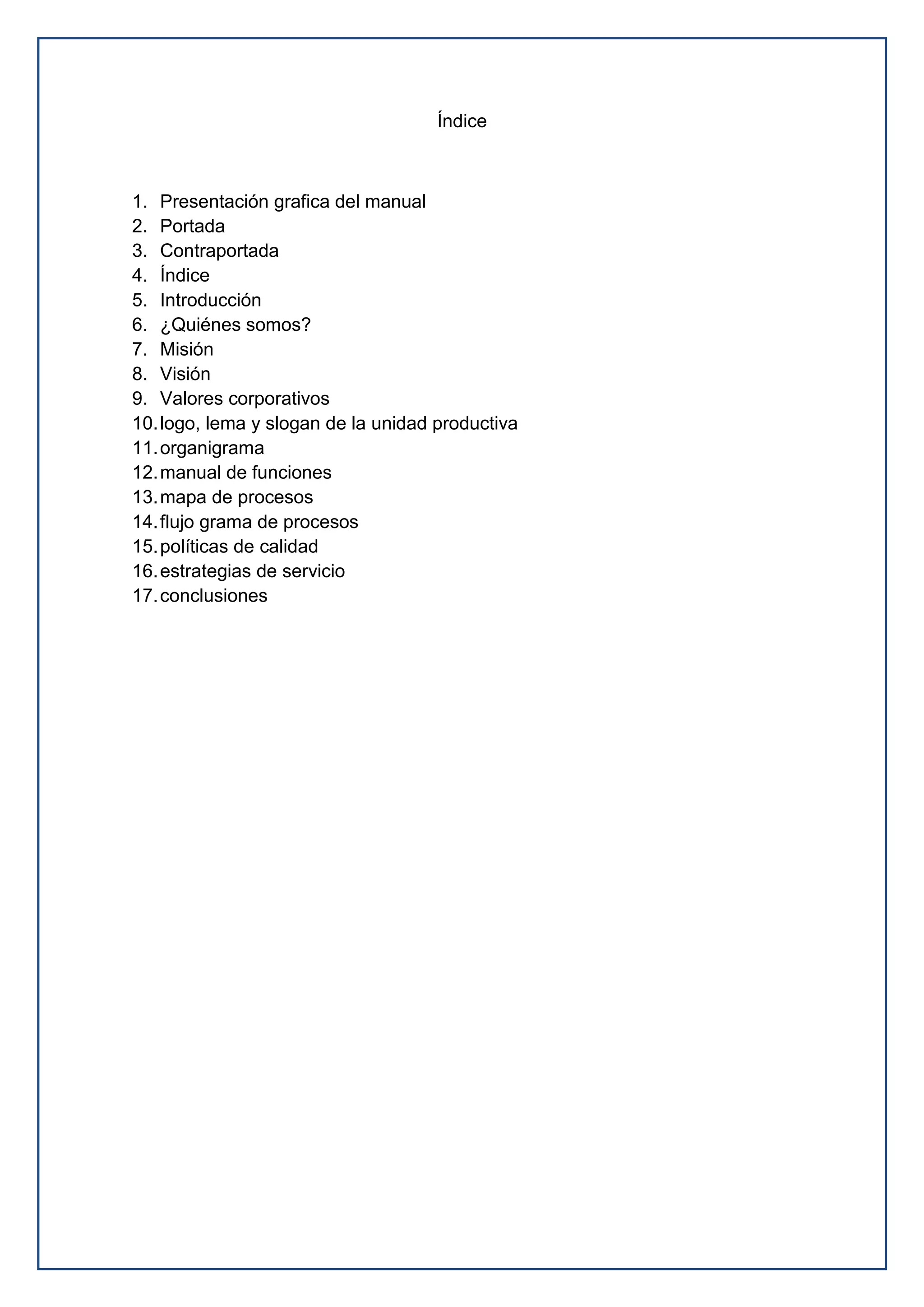 Índice
1. Presentación grafica del manual
2. Portada
3. Contraportada
4. Índice
5. Introducción
6. ¿Quiénes somos?
7. Misión
8. Visión
9. Valores corporativos
10.logo, lema y slogan de la unidad productiva
11.organigrama
12.manual de funciones
13.mapa de procesos
14.flujo grama de procesos
15.políticas de calidad
16.estrategias de servicio
17.conclusiones
 