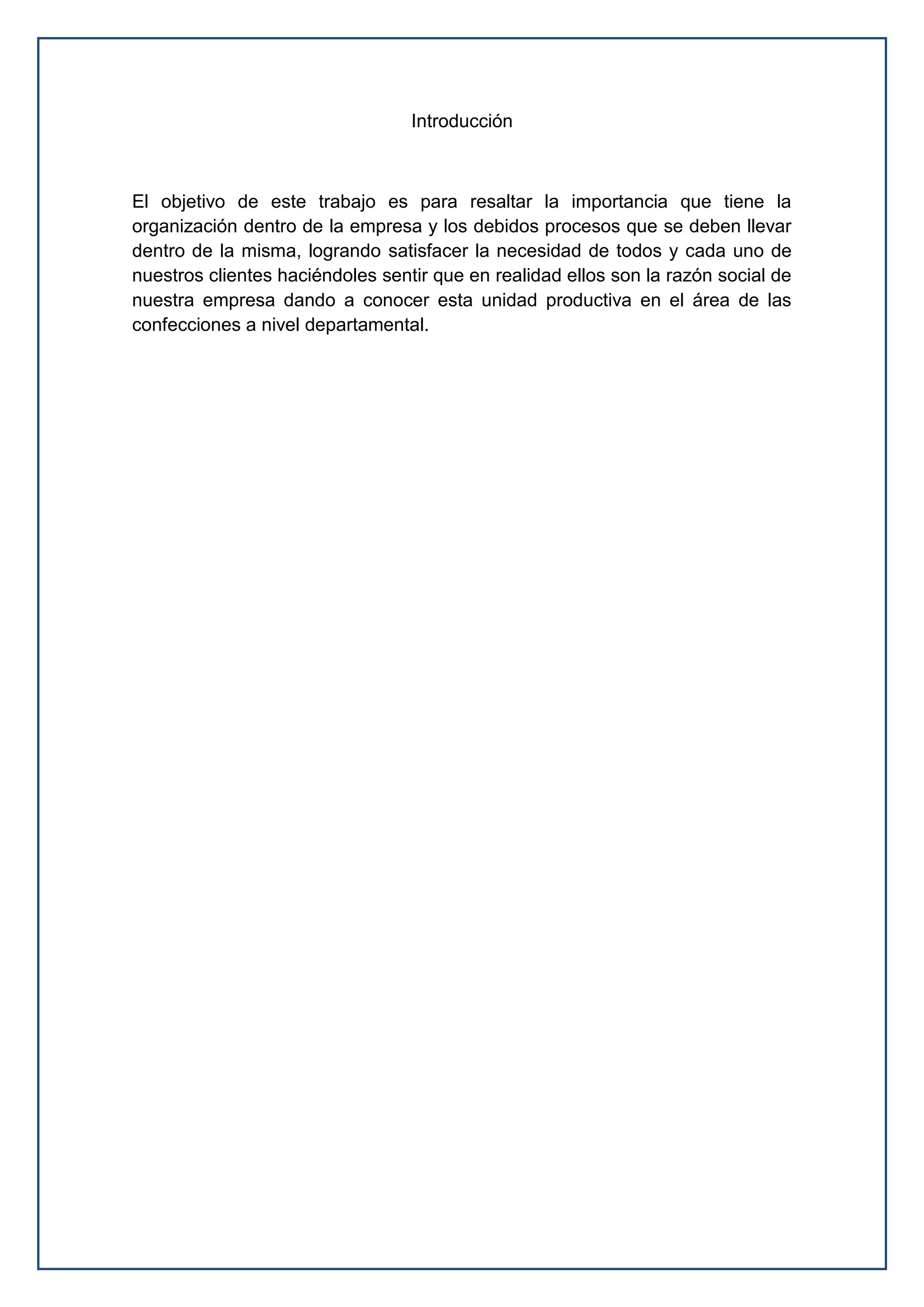 Introducción
El objetivo de este trabajo es para resaltar la importancia que tiene la
organización dentro de la empresa y los debidos procesos que se deben llevar
dentro de la misma, logrando satisfacer la necesidad de todos y cada uno de
nuestros clientes haciéndoles sentir que en realidad ellos son la razón social de
nuestra empresa dando a conocer esta unidad productiva en el área de las
confecciones a nivel departamental.
 