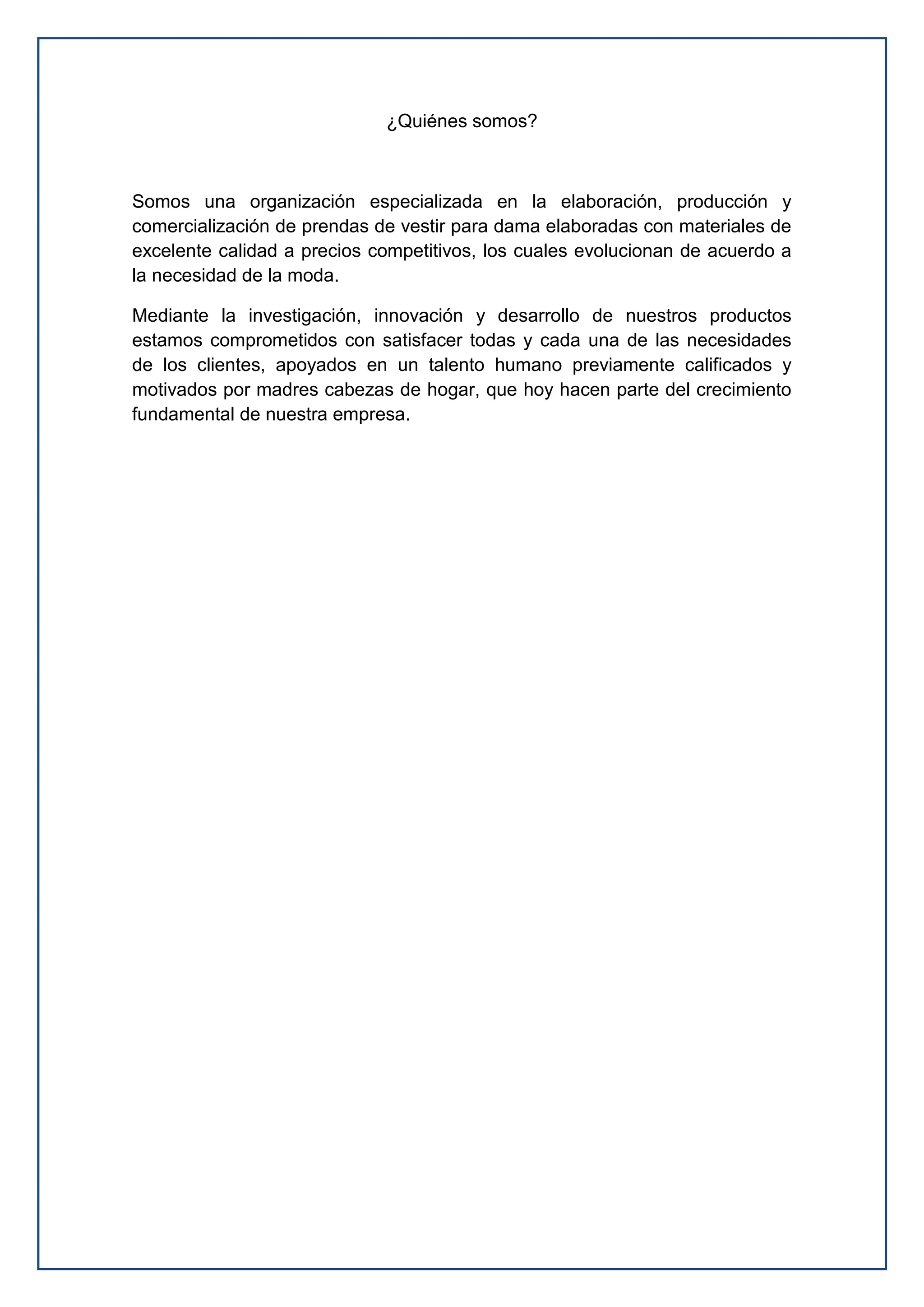 ¿Quiénes somos?
Somos una organización especializada en la elaboración, producción y
comercialización de prendas de vestir para dama elaboradas con materiales de
excelente calidad a precios competitivos, los cuales evolucionan de acuerdo a
la necesidad de la moda.
Mediante la investigación, innovación y desarrollo de nuestros productos
estamos comprometidos con satisfacer todas y cada una de las necesidades
de los clientes, apoyados en un talento humano previamente calificados y
motivados por madres cabezas de hogar, que hoy hacen parte del crecimiento
fundamental de nuestra empresa.
 