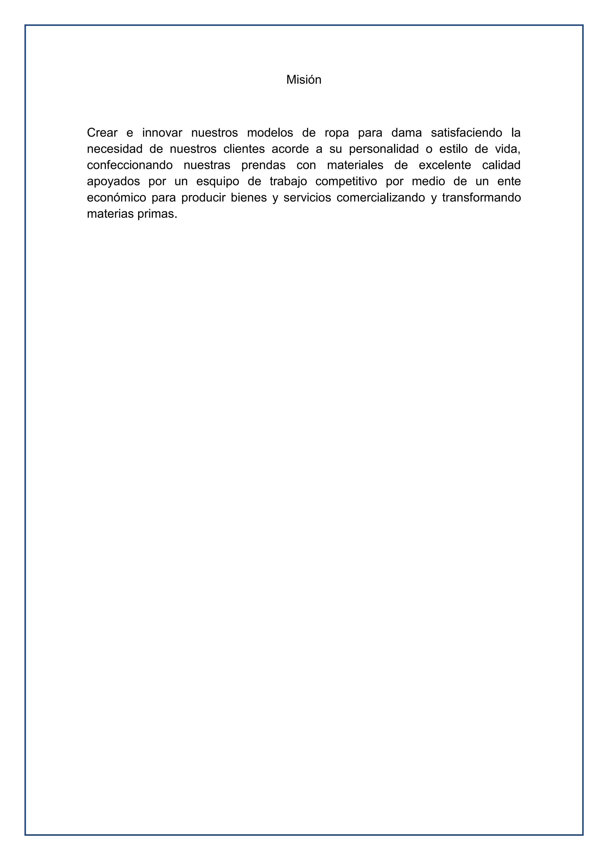 Misión
Crear e innovar nuestros modelos de ropa para dama satisfaciendo la
necesidad de nuestros clientes acorde a su personalidad o estilo de vida,
confeccionando nuestras prendas con materiales de excelente calidad
apoyados por un esquipo de trabajo competitivo por medio de un ente
económico para producir bienes y servicios comercializando y transformando
materias primas.
 