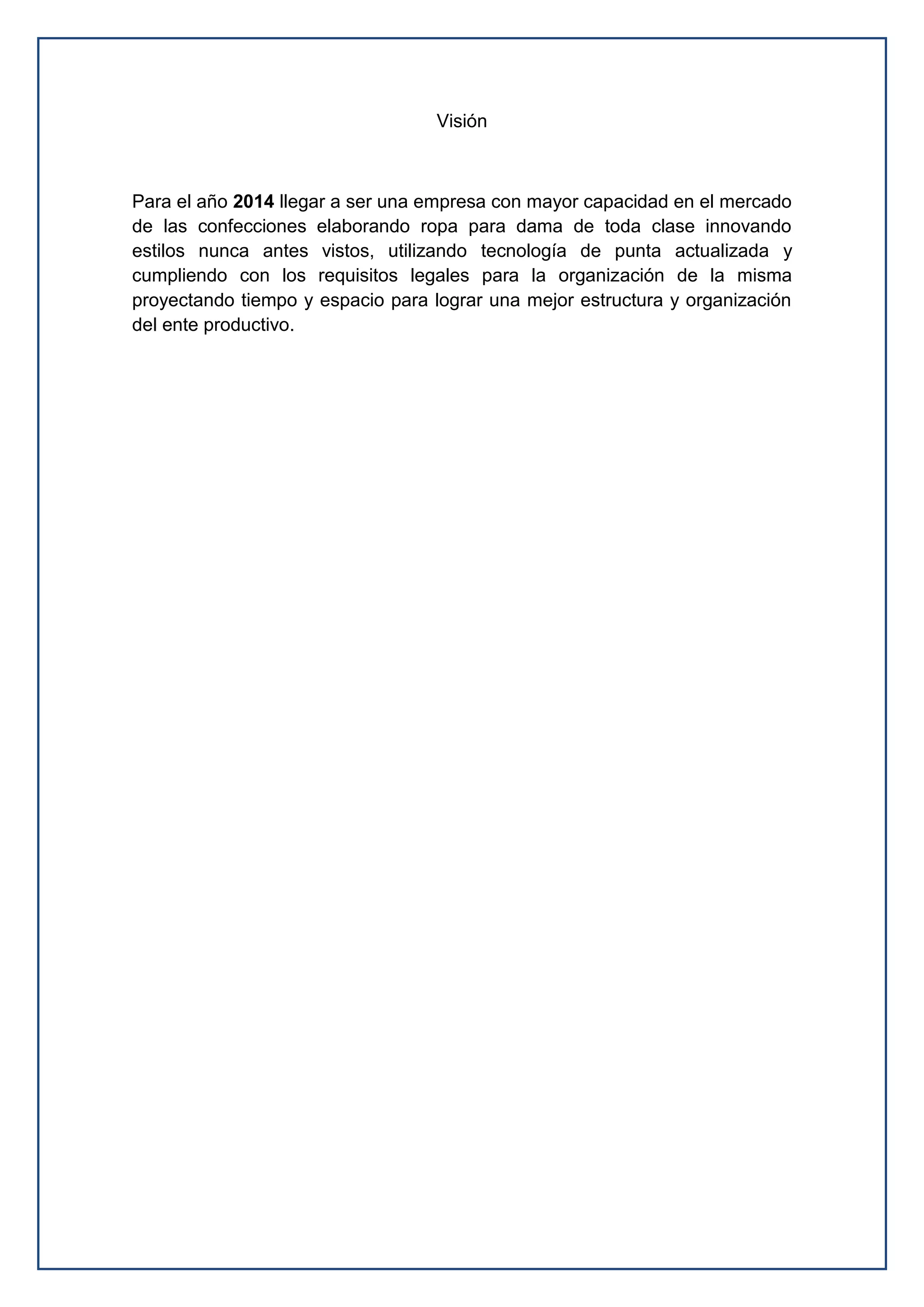Visión
Para el año 2014 llegar a ser una empresa con mayor capacidad en el mercado
de las confecciones elaborando ropa para dama de toda clase innovando
estilos nunca antes vistos, utilizando tecnología de punta actualizada y
cumpliendo con los requisitos legales para la organización de la misma
proyectando tiempo y espacio para lograr una mejor estructura y organización
del ente productivo.
 