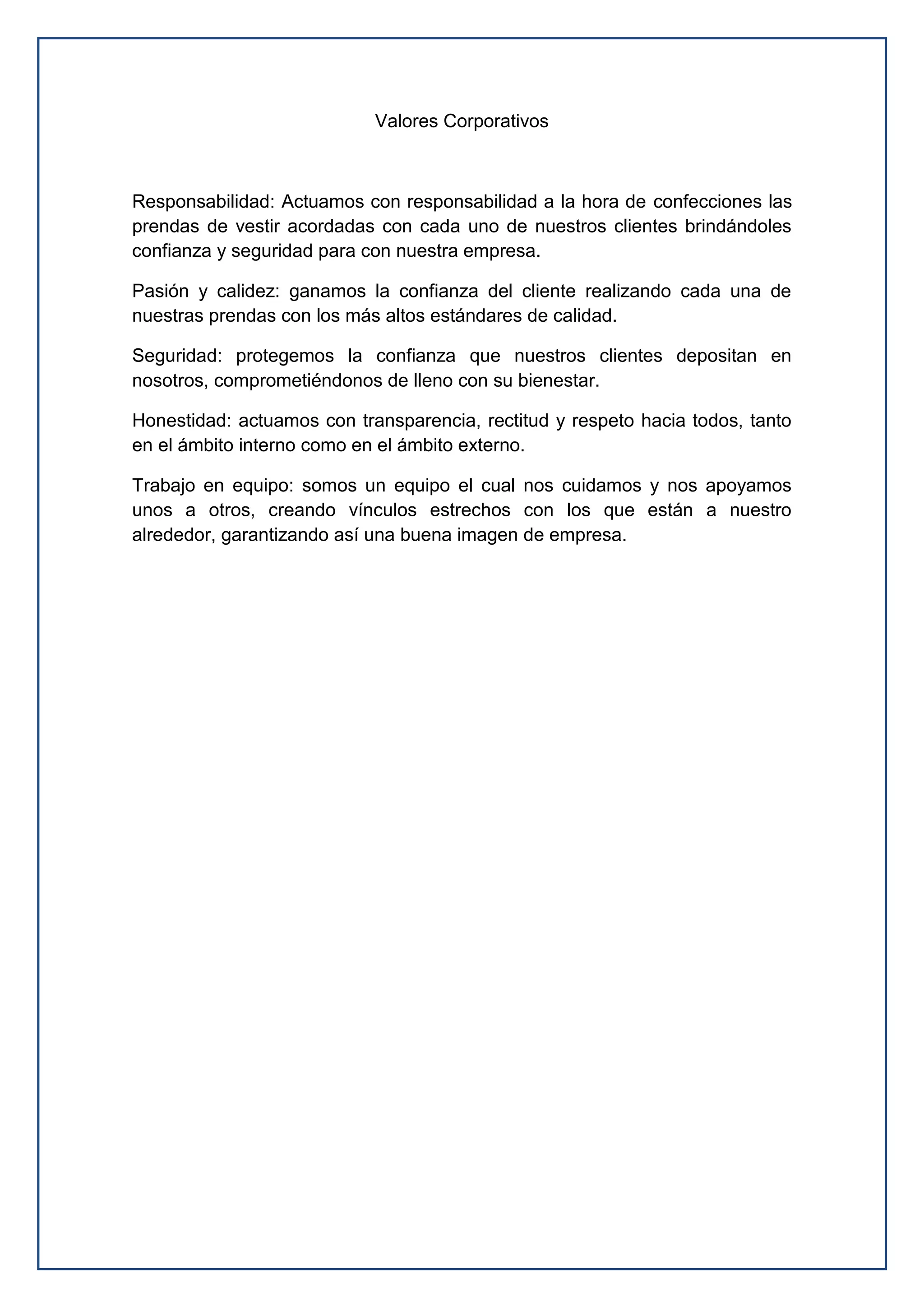 Valores Corporativos
Responsabilidad: Actuamos con responsabilidad a la hora de confecciones las
prendas de vestir acordadas con cada uno de nuestros clientes brindándoles
confianza y seguridad para con nuestra empresa.
Pasión y calidez: ganamos la confianza del cliente realizando cada una de
nuestras prendas con los más altos estándares de calidad.
Seguridad: protegemos la confianza que nuestros clientes depositan en
nosotros, comprometiéndonos de lleno con su bienestar.
Honestidad: actuamos con transparencia, rectitud y respeto hacia todos, tanto
en el ámbito interno como en el ámbito externo.
Trabajo en equipo: somos un equipo el cual nos cuidamos y nos apoyamos
unos a otros, creando vínculos estrechos con los que están a nuestro
alrededor, garantizando así una buena imagen de empresa.
 
