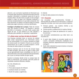 DIRIGIDO A GERENTES, ADMINISTRADORES Y MANDOS MEDIOS
MANUAL DE BUENAS PRÁCTICAS PARA LA ATENCIÓN DE CLIENTES DIRIGIDO A GERENTES, ADMINISTRADORES Y MANDOS MEDIOS
11
atención y son una fuente importante de información que
la empresa debe aprovechar. Generalmente estas personas
requieren información y orientación acerca de lo que la
empresa ofrece. De este modo se puede no solo conseguir
ampliar la base de datos sino ofrecerles productos o
servicios complementarios a lo que están comprando. Con
esta información se elabora una base de datos de clientes
potenciales según productos o servicios identificados.
Investigar la finalidad de la compra: Tratar de conocer
para que compra el cliente un producto o servicio
permitirá a la empresa, y de este modo, pueda estar
seguro de que lo que solicita es lo más indicado o
adecuado para satisfacer su necesidad o expectativa.
1.2. ¿Cómo armar una base de datos de clientes?
Una empresa orientada hacia un servicio de calidad
debe contar necesariamente con información acerca
de sus consumidores. En un primer momento se habló
de conocer quién es el cliente. Al tener ya una primera
aproximación de su perfil, se puede empezar a armar
una base de datos propia de la empresa.
Muchas empresas caen en el error de comprar bases
de datos armadas, pero ese es un gasto a veces inútil,
ya que generalmente fueron compiladas con otro fin, y
adicionalmente no han sido constantemente actualizadas,
por lo que no siempre resultan de gran ayuda.
Cuando la empresa decide armar su propia base de
datos, la información que necesita para ello puede ser
recopilada mediante diferentes métodos.
Los más utilizados son:
1. Encuestas.
2. Focus group (grupos de enfoque).
3. Contacto directo con clientes.
4. Buzón de quejas y sugerencias.
5. Internet.
6. Base de datos propios de la empresa.
1.2.1. Encuestas
Las encuestas son procedimientos formales y
estructurados de recolección de información, a través de
preguntas concretas, que sirven para diversos objetivos:
Conocer quiénes son nuestros clientes y susy
características demográficas.
Conocer gustos y preferencias de nuestros clientes.y
Determinar sus niveles de satisfacción en cuanto ay
los servicios.
Las principales consideraciones que debe tener una
encuesta son:
A quién debe dirigirse la encuesta (puede ser aly
usuario, comprador, distribuidor, empleados de la
empresa, directivos, dependiendo de lo que se quiera
averiguar).
Quién debe realizarla (la propia empresa o empresasy
externas especializadas).
 