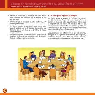 MANUAL DE BUENAS PRÁCTICAS PARA LA ATENCIÓN DE CLIENTES
PLAN NACIONAL DE CALIDAD TURÍSTICA DEL PERÚ - CALTUR
12
Definir el marco de la muestra, es decir entrey
qué segmento de personas voy a escoger a los
encuestados.
Definir el tipo de encuesta (escrita, telefónica, pory
correo, por Internet).
Se deben escoger preguntas directas, sobre todoy
cuando se trata de medir calidad de servicio, los
términos deben ser claros y no prestarse a malas
interpretaciones.
Se debe especificar las características del servicio oy
producto en términos que se puedan medir fácilmente
(pobre, mediano, bueno, excelente).
1.2.2. Focus group o grupos de enfoque
Los focus group o grupos de enfoque representan
una técnica de recolección de datos para obtener la
opinión de personas sobre algún tema de interés para
la empresa que los realiza. Se convocan de 8 a 10
personas intervinientes. Estas personas son guiadas por
un moderador, el que dirige la discusión para obtener los
datos de interés y anota los resultados.
Lo que se busca con esta reunión es que las personas,
escogidas de un segmento representativo, den su opinión,
propongan mejoras, den ideas de nuevos servicios,
puedan expresar sus expectativas y necesidades, etc.
 