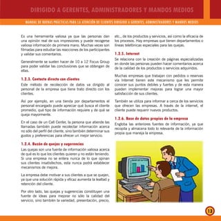 DIRIGIDO A GERENTES, ADMINISTRADORES Y MANDOS MEDIOS
MANUAL DE BUENAS PRÁCTICAS PARA LA ATENCIÓN DE CLIENTES DIRIGIDO A GERENTES, ADMINISTRADORES Y MANDOS MEDIOS
13
Es una herramienta valiosa ya que las personas dan
una opinión real de sus impresiones y puede recogerse
valiosa información de primera mano. Muchas veces son
filmadas para estudiar las reacciones de los participantes
y validar sus comentarios.
Generalmente se suelen hacer de 10 a 12 Focus Group
para poder validar las conclusiones que se obtengan de
ellas.
1.2.3. Contacto directo con clientes
Este método de recolección de datos va dirigido al
personal de la empresa que tiene trato directo con los
clientes.
Así por ejemplo, en una tienda por departamentos el
personal encargado puede apreciar qué busca el cliente
promedio, qué tipo de información requiere y de qué se
queja mayormente.
En el caso de un Call Center, la persona que atiende las
llamadas también puede recolectar información acerca
no sólo del perfil del cliente, sino también determinar sus
gustos y preferencias para ofrecer un mejor servicio.
1.2.4. Buzón de quejas y sugerencias
Las quejas son una fuente de información valiosa acerca
de qué es lo que los clientes quieren y no están teniendo.
Si una empresa no se entera nunca de lo que opinan
sus clientes insatisfechos, esta nunca podrá establecer
mecanismos de mejora.
La empresa debe motivar a sus clientes a que se quejen,
ya que una solución rápida y eficaz aumenta la lealtad y
retención del cliente.
Por otro lado, las quejas y sugerencias constituyen una
fuente de ideas para mejorar no sólo la calidad del
servicio, sino también la variedad, presentación, precio,
etc., de los productos y servicios, así como la eficacia de
los procesos. Hay empresas que tienen departamentos o
líneas telefónicas especiales para las quejas.
1.2.5. Internet
Se relaciona con la creación de páginas especializadas
en donde las personas pueden hacer comentarios acerca
de la calidad de los productos o servicios adquiridos.
Muchas empresas que trabajan con pedidos o reservas
vía Internet tienen este mecanismo que les permite
conocer sus puntos debiles y fuertes y de esta manera
pueden implementar mejoras para lograr una mayor
satisfacción de sus clientes.
También se utiliza para informar a cerca de los servicios
que ofrecen las empresas. A través de la internet, el
cliente puede requerir nuevos productos.
1.2.6. Base de datos propios de la empresa
Engloba las anteriores fuentes de información, ya que
recopila y almacena todo lo relevante de la información
propia que maneja la empresa.
 