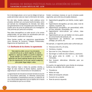 MANUAL DE BUENAS PRÁCTICAS PARA LA ATENCIÓN DE CLIENTES
PLAN NACIONAL DE CALIDAD TURÍSTICA DEL PERÚ - CALTUR
14
Con la tecnología actual y con el uso de códigos de barra se
puede administrar cada vez mejor la información del cliente.
Por otro lado, fuentes externas, tanto públicas como
privadas, también son una buena fuente de datos, como
por ejemplo las investigadoras de mercado. Son datos
que generalmente se han recopilado para otros fines pero
pueden servir de punto de partida para una investigación
más profunda por parte de la empresa.
Para datos demográficos se suele recurrir a los censos
poblacionales, los que deben ser actualizados para que
la información pueda servir de ayuda.
Otras fuentes pueden ser organismos especializados
como Cámaras de Comercio, Colegios Profesionales,
Organismos de Exportación, etc.
1.3. Clasificación de los clientes: la segmentación
Toda empresa debe conocer las principales
características de su cliente objetivo. Un cliente
objetivo es aquel que, debido a su perfil, la empresa
decide atender con su producto o servicio. Esta
definición del cliente depende mucho de los recursos
y tipo de organización con los que cuente la empresa,
para poder llegar mejor a ellos.
Para clasificar mejor a todos los posibles clientes, y
llegar de esta manera al cliente objetivo, aparece la
segmentación como herramienta de mercadotecnia.
La segmentación de mercado es la división de todo el conjunto
de consumidores potenciales, en diferentes subconjuntos
con necesidades o características comunes y la selección de
uno o más de estos segmentos como el objetivo de la mezcla
de mercadotecnia que se va a utilizar.
Existen numerosas maneras en que la empresa puede
segmentar, pero entre las principales destacan:
Segmentación geográfica: por distrito, ciudad, regióny
o país.
Sey gmentación demográfica: por sexo, edad, nivel de
ingresos, ocupación, etc.
Segmentación psicográfica: por personalidad, estiloy
de vida, actitudes, necesidades, etc.
Segmentación socio-cultural: por cultura, clasey
social, etc.
Segmentación por uso: por lealtad a la marca, gradoy
de conocimiento del producto, etc.
Segmentación por beneficios: por comodidad,y
prestigio, por precio, etc.
Por ejemplo, un segmento podría estar conformado por:
Personas entre 20 y 25 años.
Hombres y mujeres.
Que vivan en Lima, Arequipa o Cusco.
Que tengan un estilo de vida moderno y aventurero.
Que ganen entre S/. 2,000 y S/. 5,000
mensuales.
Que busquen alternativas diferentes para sus
vacaciones.
En cuanto a la segmentación para clientes de empresas
turísticas, las variables más utilizadas son:
Procedencia
Motivo de viaje
Medio de transporte utilizado
Duración de su estadía
Nivel de servicio requerido
 