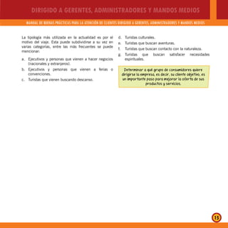 DIRIGIDO A GERENTES, ADMINISTRADORES Y MANDOS MEDIOS
MANUAL DE BUENAS PRÁCTICAS PARA LA ATENCIÓN DE CLIENTES DIRIGIDO A GERENTES, ADMINISTRADORES Y MANDOS MEDIOS
15
La tipología más utilizada en la actualidad es por el
motivo del viaje. Esta puede subdividirse a su vez en
varias categorías, entre las más frecuentes se puede
mencionar:
a. Ejecutivos y personas que vienen a hacer negocios
(nacionales y extranjeros).
b. Ejecutivos y personas que vienen a ferias o
convenciones.
c. Turistas que vienen buscando descanso.
d. Turistas culturales.
e. Turistas que buscan aventuras.
f. Turistas que buscan contacto con la naturaleza.
g. Turistas que buscan satisfacer necesidades
espirituales.
Determinar a qué grupo de consumidores quiere
dirigirse la empresa, es decir, su cliente objetivo, es
un importante paso para mejorar la oferta de sus
productos y servicios.
 