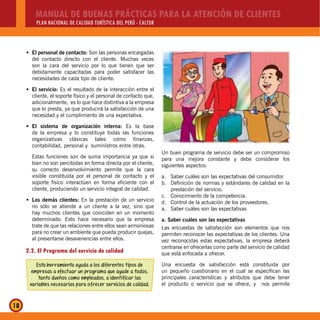 MANUAL DE BUENAS PRÁCTICAS PARA LA ATENCIÓN DE CLIENTES
PLAN NACIONAL DE CALIDAD TURÍSTICA DEL PERÚ - CALTUR
18
El personal de contacto:Š Son las personas encargadas
del contacto directo con el cliente. Muchas veces
son la cara del servicio por lo que tienen que ser
debidamente capacitadas para poder satisfacer las
necesidades de cada tipo de cliente.
El servicio:Š Es el resultado de la interacción entre el
cliente, el soporte físico y el personal de contacto que,
adicionalmente, es lo que hace distintiva a la empresa
que lo presta, ya que producirá la satisfacción de una
necesidad y el cumplimiento de una expectativa.
El sistema de organización interna:Š Es la base
de la empresa y lo constituye todas las funciones
organizativas clásicas tales como finanzas,
contabilidad, personal y suministros entre otras.
Estas funciones son de suma importancia ya que si
bien no son percibidas en forma directa por el cliente,
su correcto desenvolvimiento permite que la cara
visible constituida por el personal de contacto y el
soporte físico interactúen en forma eficiente con el
cliente, produciendo un servicio integral de calidad.
Los demás clientes:Š En la prestación de un servicio
no sólo se atiende a un cliente a la vez, sino que
hay muchos clientes que coinciden en un momento
determinado. Esto hace necesario que la empresa
trate de que las relaciones entre ellos sean armoniosas
para no crear un ambiente que pueda producir quejas,
al presentarse desavenencias entre ellos.
2.2. El Programa del servicio de calidad
Esta herramienta ayuda a los diferentes tipos de
empresas a efectuar un programa que ayude a todos,
tanto dueños como empleados, a identificar las
variables necesarias para ofrecer servicios de calidad.
Un buen programa de servicio debe ser un compromiso
para una mejora constante y debe considerar los
siguientes aspectos:
a. Saber cuáles son las expectativas del consumidor.
b. Definición de normas y estándares de calidad en la
prestación del servicio.
c. Conocimiento de la competencia.
d. Control de la actuación de los proveedores.
a. Saber cuáles son las expectativas
a. Saber cuáles son las expectativas
Las encuestas de satisfacción son elementos que nos
permiten reconocer las expectativas de los clientes. Una
vez reconocidas estas expectativas, la empresa deberá
centrarse en ofrecerlas como parte del servicio de calidad
que está enfocada a ofrecer.
Una encuesta de satisfacción está constituida por
un pequeño cuestionario en el cual se especifican las
principales características y atributos que debe tener
el producto o servicio que se ofrece, y nos permite
 