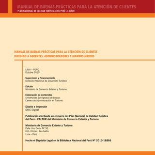 MANUAL DE BUENAS PRÁCTICAS PARA LA ATENCIÓN DE CLIENTES
PLAN NACIONAL DE CALIDAD TURÍSTICA DEL PERÚ - CALTUR
LIMA – PERÚ
Octubre 2010
Supervisión y Financiamiento
Dirección Nacional de Desarrollo Turístico
Edición
Ministerio de Comercio Exterior y Turismo
Elaboración de contenidos
Universidad San Ignacio de Loyola
Carrera de Administración en Turismo
Diseño e Impresión
GMC Digital
Publicación efectuada en el marco del Plan Nacional de Calidad Turística
del Perú - CALTUR del Ministerio de Comercio Exterior y Turismo
Ministerio de Comercio Exterior y Turismo
Calle Uno Oeste Nº 50
Urb. Córpac, San Isidro
Lima - Perú
Hecho el Depósito Legal en la Biblioteca Nacional del Perú Nº 2010-16866
MANUAL DE BUENAS PRÁCTICAS PARA LA ATENCIÓN DE CLIENTES
DIRIGIDO A GERENTES, ADMINISTRADORES Y MANDOS MEDIOS
 