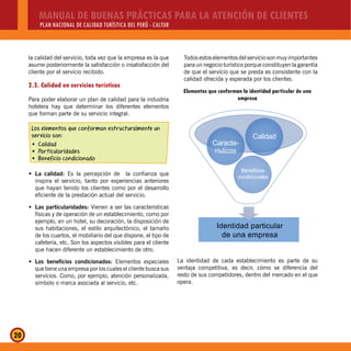 MANUAL DE BUENAS PRÁCTICAS PARA LA ATENCIÓN DE CLIENTES
PLAN NACIONAL DE CALIDAD TURÍSTICA DEL PERÚ - CALTUR
20
la calidad del servicio, toda vez que la empresa es la que
asume posteriormente la satisfacción o insatisfacción del
cliente por el servicio recibido.
2.3. Calidad en servicios turísticos
Para poder elaborar un plan de calidad para la industria
hotelera hay que determinar los diferentes elementos
que forman parte de su servicio integral.
Los elementos que conforman estructuralmente un
servicio son:
CalidadŠ
ParticularidadesŠ
Beneficio condicionadoŠ
La calidad:Š Es la percepción de la confianza que
inspira el servicio, tanto por experiencias anteriores
que hayan tenido los clientes como por el desarrollo
eficiente de la prestación actual del servicio.
Las particularidades:Š Vienen a ser las características
físicas y de operación de un establecimiento, como por
ejemplo, en un hotel, su decoración, la disposición de
sus habitaciones, el estilo arquitectónico, el tamaño
de los cuartos, el mobiliario del que dispone, el tipo de
cafetería, etc. Son los aspectos visibles para el cliente
que hacen diferente un establecimiento de otro.
Los beneficios condicionados:Š Elementos especiales
que tiene una empresa por los cuales el cliente busca sus
servicios. Como, por ejemplo, atención personalizada,
símbolo o marca asociada al servicio, etc.
Todosestoselementosdelserviciosonmuyimportantes
para un negocio turístico porque constituyen la garantía
de que el servicio que se presta es consistente con la
calidad ofrecida y esperada por los clientes.
Elementos que conforman la identidad particular de una
empresa
Identidad particular
de una empresa
Beneficios
condicionales
Calidad
Caracte-
rísticas
La identidad de cada establecimiento es parte de su
ventaja competitiva, es decir, cómo se diferencia del
resto de sus competidores, dentro del mercado en el que
opera.
 