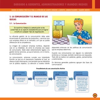DIRIGIDO A GERENTES, ADMINISTRADORES Y MANDOS MEDIOS
MANUAL DE BUENAS PRÁCTICAS PARA LA ATENCIÓN DE CLIENTES DIRIGIDO A GERENTES, ADMINISTRADORES Y MANDOS MEDIOS
23
1. Saludar al cliente 2. Brindar precisión
en lo que se ofrece
3. No omitir ningún
detallecon calidez
4. Conocer al
interlocutor
Esto hará que el
cliente se sienta
bienvenido.
No prometer al cliente
nada que no se está
en capacidad de
cumplir.
Respetar el precio
pactado con un
cliente. Si existiera la
posibilidad de algún
cargo adicional, debe
ser comunicado para
evitar sorpresas y
malestares
posteriores.
Antes de iniciar una
comunicación debe
saberse quien es el
cliente y como llegar
a el. Asimismo, debe
entenderse que el
mensaje que se
trasmite al interlocutor
es importante.
Procedimiento de una comunicación efectiva
3. LA COMUNICACIÓN Y EL MANEJO DE LAS
QUEJAS
3.1. La Comunicación:
En nuestros tiempos la comunicación se ha
convertido en un aspecto fundamental para el lograr
el éxito en cualquier tipo de organización.
La eficiente gestión de la comunicación debe estar
encaminada en posicionar los productos y servicios que
una empresa ofrece en el mercado y en que se pueda
diferenciar de la competencia.
La imagen de cualquier empresa turística, depende
casi en su totalidad, de cómo la empresa sea capaz
de comunicarla. Debe estar estrechamente ligada a la
gestión de los servicios, ya que el servicio, en sí mismo,
es comunicación.
La comunicación, entonces cumple una importante
función ya que es el mecanismo mediante el cual, se
ofrece no solo información, sino también que se interactúa
con el público objetivo. La atención a nuestro cliente
dependerá entonces de las políticas de comunicación
que la empresa determine.
Cuando nos comunicamos con alguien no solamente
emitimos un mensaje, también recibimos una respuesta.
Todo ello se realiza con palabras, gestos, pensamientos
y sentimientos.
En términos generales podemos agrupar dos tipos de
comunicación:
 