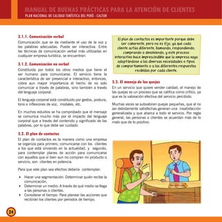 MANUAL DE BUENAS PRÁCTICAS PARA LA ATENCIÓN DE CLIENTES
PLAN NACIONAL DE CALIDAD TURÍSTICA DEL PERÚ - CALTUR
24
3.1.1. Comunicación verbal
Comunicación que se da mediante el uso de la voz y
las palabras adecuadas. Puede ser interactiva. Entre
las técnicas de comunicación verbal más utilizadas en
cualquier empresa turística, se encuentran:
3.1.2. Comunicación no verbal
Constituida por todos los otros medios que tiene el
ser humano para comunicarse. El servicio tiene la
característica de ser presencial e interactivo, entonces,
cobra aun mayor importancia el hecho de no solo
comunicar a través de palabras, sino también a través
del lenguaje corporal.
El lenguaje corporal está constituido por gestos, postura,
tono e inflexiones de voz, modales, etc.
En muchos estudios se ha comprobado que el mensaje
se comunica mucho más por el impacto del lenguaje
corporal que a través del contenido y significado de las
palabras, por lo que debe ser cuidado.
3.2. El plan de contactos
El plan de contactos es la manera como una empresa
se organiza para primero, comunicarse con los clientes
a los que está sirviendo en la actualidad, y segundo,
para contemplar planes de acción para comunicarse
con aquellos que si bien aun no compran mi producto o
servicio, son clientes en potencia.
Para que este plan sea efectivo debería contemplar:
Hacer una segmentación: Determinar quién recibe la
comunicación.
Determinar un medio: A través de qué medio se llega
a las personas o clientes.
Considerar el tiempo: Para planear las acciones que
recibirán los clientes por periodos de tiempo.
El plan de contactos es importante porque debe
ser coherente, pero no es fijo, ya que cada
cliente actúa diferente, llamando, respondiendo,
comprando o devolviendo, y este proceso
interactivo hace imprescindible que la empresa vaya
adaptándose a las diversas necesidades o tipos
de comportamiento o a las diferentes respuestas
recibidas por cada cliente.
3.3. El manejo de las quejas
En un servicio que quiere vender calidad, el manejo de
las quejas es un proceso que se califica como crítico, ya
que es la valoración efectiva del servicio percibido.
Muchas veces se subvaloran quejas pequeñas, que al no
ser debidamente satisfechas generan una insatisfacción
generalizada y que abarca a todo el servicio. Por regla
general, las personas o clientes se acuerdan más de lo
malo que de lo positivo.
 
