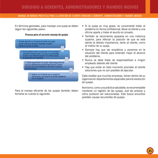 DIRIGIDO A GERENTES, ADMINISTRADORES Y MANDOS MEDIOS
MANUAL DE BUENAS PRÁCTICAS PARA LA ATENCIÓN DE CLIENTES DIRIGIDO A GERENTES, ADMINISTRADORES Y MANDOS MEDIOS
25
En términos generales, para manejar una queja se deben
seguir los siguientes pasos:
Proceso para el correcto manejo de quejas
1. Prestar atención al momento de recibir una queja
(tomar nota de la situación descrita) y mostrar
interés en ayudar al cliente.
2. Si es posible brindar una solución en el momento,
ofrézcala y llévala acabo. En caso no sea factible,
acuda a una instancia superior. En ambos casos
la queja debe ser reportada.
3. Darle seguimiento a la queja, hasta asegurarse de
que fue debidamente solucionada (incluso cuando
la queja haya sido trasferida a otra área o persona
de la empresa).
4. Verificar con el cliente que su queja fue
solicionada y que este se encuentre satisfecho
con el resultado.
Para el manejo eficiente de las quejas también deben
tomarse en cuenta lo siguiente:
Si la queja es muy grave, es conveniente tratar elŠ
problema en forma confidencial, llevar al cliente a una
oficina aparte y tratar el asunto en privado.
También se recomienda apoyarse en una instanciaŠ
superior, para reforzar la posición de que se está
dando la debida importancia, tanto al cliente, como
al motivo de su queja.
Siempre hay que ser empáticos y ponernos en laŠ
situación del cliente para entender mejor el alcance
del problema.
Nunca se debe tratar de responsabilizar a ningúnŠ
empleado delante del cliente.
Hay que evitar en todo momento prometer al clienteŠ
soluciones que no son posibles de ejecutar.
Cabe resaltar que muchas empresas, tienen dentro de su
organización departamentos especiales para la resolución
de quejas.
Asimismo, como una práctica saludable, es recomendable
mantener un registro de las quejas, qué las produjo y
cómo pudieron ser solucionadas. Esto busca encontrar
posibles causas recurrentes de quejas.
 