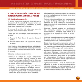 DIRIGIDO A GERENTES, ADMINISTRADORES Y MANDOS MEDIOS
MANUAL DE BUENAS PRÁCTICAS PARA LA ATENCIÓN DE CLIENTES DIRIGIDO A GERENTES, ADMINISTRADORES Y MANDOS MEDIOS
27
4. TÉCNICAS DE SELECCIÓN Y CAPACITACIÓN
DE PERSONAL PARA ATENCIÓN AL PÚBLICO
4.1. Consideraciones generales
El recurso humano es sumamente importante en la
consecución de la calidad. El recurso humano es
prácticamente lo único que la competencia no puede
copiar, por lo que es un bien invalorable.
En empresas de servicios, esto cobra mayor relevancia
porque el personal interactúa con el cliente.
Existen dos tipos de personal para una empresa de
servicios:
Personal de Front Desk o de atención directa al
público.
Personal de Back Office, o de soporte en la atención
al cliente.
A este respecto, existen algunas prácticas que aseguran
que el manejo de personal cumpla con los requerimientos
de calidad que actualmente debe tener cualquier empresa
de servicios.
Entre estas prácticas se puede nombrar:
Promover el trabajo en equipo, compartiendoŠ
habilidades, enfoques, aptitudes, creando de esta
manera una sinergia que beneficia a los diferentes
niveles, tanto personas que trabajan directamente con
el público, como el personal de apoyo.
Organizar y administrar el trabajo y los diferentesŠ
puestos a fin de promover la cooperación, iniciativa,
innovación de los empleados, para que de esta manera
la organización y cada uno de sus componentes pueda
beneficiarse de las habilidades de sus integrantes.
Parte de esta práctica son las sugerencias que pueden
tener los empleados acerca de diversos temas dentro
de la organización.
Fomentar y dar responsabilidad para que las personasŠ
y equipos de trabajo intervengan en la toma de
decisiones, que ayude a mejorar la calidad tanto de
los procesos, como de los productos o servicios que
ofrece la empresa.
Desarrollar sistemas eficaces de administraciónŠ
del desempeño, escalas de remuneraciones,
reconocimientos e incentivos para motivar a los
empleados en su búsqueda de calidad de servicio y
atención.
Desarrollar procesos eficaces tanto para la contrataciónŠ
de nuevo personal como para la capacitación y
desarrollo profesional de todos los empleados.
Esto se hace aún más importante en el entorno de
mercado cada vez más exigente y cambiante, ya que
hay que estar atentos a los cambios en los perfiles de
aptitudes y habilidades que cada puesto requiere.
Mantener un buen ambiente de trabajo, motivando deŠ
esta manera el bienestar y mejor desenvolvimiento de
los empleados. Esto también implica preocuparse por
normas de seguridad, por la salud de las personas
que trabajan, porque el medio en el que trabajen sea
el adecuado y todo esto con el fin de lograr un óptimo
desempeño en las diversas funciones.
Vigilar constantemente, a través de mediciones tipoŠ
encuestas, la eficacia de las prácticas de recursos
humanos, midiendo a su vez la satisfacción de los
empleados como medio para lograr la mejora continua,
la que redundara en beneficio del cliente final.
 