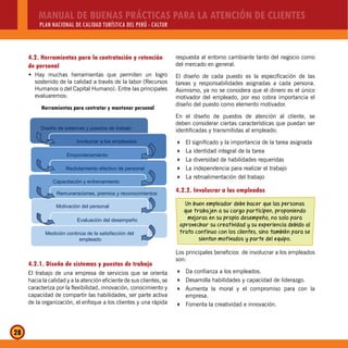 MANUAL DE BUENAS PRÁCTICAS PARA LA ATENCIÓN DE CLIENTES
PLAN NACIONAL DE CALIDAD TURÍSTICA DEL PERÚ - CALTUR
28
4.2. Herramientas para la contratación y retención
de personal
Hay muchas herramientas que permiten un logroŠ
sostenido de la calidad a través de la labor (Recursos
Humanos o del Capital Humano). Entre las principales
evaluaremos:
Herramientas para contratar y mantener personal
Diseño de sistemas y puestos de trabajo
Involucrar a los empleados
Emponderamiento
Reclutamiento efectivo de personal
Capacitación y entrenamiento
Remuneraciones, premios y reconocimientos
Motivación del personal
Evaluación del desempeño
Medición continúa de la satisfacción del
empleado
4.2.1. Diseño de sistemas y puestos de trabajo
El trabajo de una empresa de servicios que se orienta
hacia la calidad y a la atención eficiente de sus clientes, se
caracteriza por la flexibilidad, innovación, conocimiento y
capacidad de compartir las habilidades, ser parte activa
de la organización, el enfoque a los clientes y una rápida
respuesta al entorno cambiante tanto del negocio como
del mercado en general.
El diseño de cada puesto es la especificación de las
tareas y responsabilidades asignadas a cada persona.
Asimismo, ya no se considera que el dinero es el único
motivador del empleado, por eso cobra importancia el
diseño del puesto como elemento motivador.
En el diseño de puestos de atención al cliente, se
deben considerar ciertas características que puedan ser
identificadas y transmitidas al empleado:
El significado y la importancia de la tarea asignada
La identidad integral de la tarea
La diversidad de habilidades requeridas
La independencia para realizar el trabajo
La retroalimentación del trabajo
4.2.2. Involucrar a los empleados
Un buen empleador debe hacer que las personas
que trabajen a su cargo participen, proponiendo
mejoras en su propio desempeño, no solo para
aprovechar su creatividad y su experiencia debido al
trato continuo con los clientes, sino también para se
sientan motivados y parte del equipo.
Los principales beneficios de involucrar a los empleados
son:
Da confianza a los empleados.
Desarrolla habilidades y capacidad de liderazgo.
Aumenta la moral y el compromiso para con la
empresa.
Fomenta la creatividad e innovación.
 