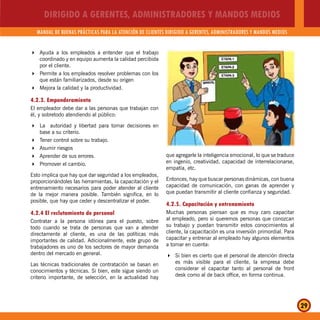 DIRIGIDO A GERENTES, ADMINISTRADORES Y MANDOS MEDIOS
MANUAL DE BUENAS PRÁCTICAS PARA LA ATENCIÓN DE CLIENTES DIRIGIDO A GERENTES, ADMINISTRADORES Y MANDOS MEDIOS
29
Ayuda a los empleados a entender que el trabajo
coordinado y en equipo aumenta la calidad percibida
por el cliente.
Permite a los empleados resolver problemas con los
que están familiarizados, desde su origen
Mejora la calidad y la productividad.
4.2.3. Emponderamiento
El empleador debe dar a las personas que trabajan con
él, y sobretodo atendiendo al público:
La autoridad y libertad para tomar decisiones en
base a su criterio.
Tener control sobre su trabajo.
Asumir riesgos
Aprender de sus errores.
Promover el cambio.
Esto implica que hay que dar seguridad a los empleados,
proporcionándoles las herramientas, la capacitación y el
entrenamiento necesarios para poder atender al cliente
de la mejor manera posible. También significa, en lo
posible, que hay que ceder y descentralizar el poder.
4.2.4 El reclutamiento de personal
Contratar a la persona idónea para el puesto, sobre
todo cuando se trata de personas que van a atender
directamente al cliente, es una de las políticas más
importantes de calidad. Adicionalmente, este grupo de
trabajadores es uno de los sectores de mayor demanda
dentro del mercado en general.
Las técnicas tradicionales de contratación se basan en
conocimientos y técnicas. Si bien, este sigue siendo un
criterio importante, de selección, en la actualidad hay
que agregarle la inteligencia emocional, lo que se traduce
en ingenio, creatividad, capacidad de interrelacionarse,
empatía, etc.
Entonces, hay que buscar personas dinámicas, con buena
capacidad de comunicación, con ganas de aprender y
que puedan transmitir al cliente confianza y seguridad.
4.2.5. Capacitación y entrenamiento
Muchas personas piensan que es muy caro capacitar
al empleado, pero si queremos personas que conozcan
su trabajo y puedan transmitir estos conocimientos al
cliente, la capacitación es una inversión primordial. Para
capacitar y entrenar al empleado hay algunos elementos
a tomar en cuenta:
Si bien es cierto que el personal de atención directa
es más visible para el cliente, la empresa debe
considerar el capacitar tanto al personal de front
desk como al de back office, en forma continua.
 